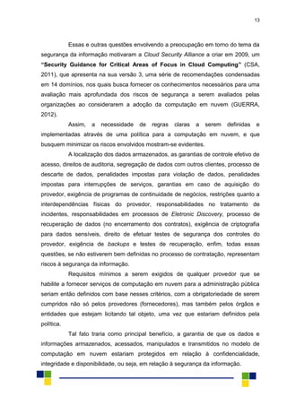 13
Essas e outras questões envolvendo a preocupação em torno do tema da
segurança da informação motivaram a Cloud Security Alliance a criar em 2009, um
“Security Guidance for Critical Areas of Focus in Cloud Computing” (CSA,
2011), que apresenta na sua versão 3, uma série de recomendações condensadas
em 14 domínios, nos quais busca fornecer os conhecimentos necessários para uma
avaliação mais aprofundada dos riscos de segurança a serem avaliados pelas
organizações ao considerarem a adoção da computação em nuvem (GUERRA,
2012).
Assim, a necessidade de regras claras a serem definidas e
implementadas através de uma política para a computação em nuvem, e que
busquem minimizar os riscos envolvidos mostram-se evidentes.
A localização dos dados armazenados, as garantias de controle efetivo de
acesso, direitos de auditoria, segregação de dados com outros clientes, processo de
descarte de dados, penalidades impostas para violação de dados, penalidades
impostas para interrupções de serviços, garantias em caso de aquisição do
provedor, exigência de programas de continuidade de negócios, restrições quanto a
interdependências físicas do provedor, responsabilidades no tratamento de
incidentes, responsabilidades em processos de Eletronic Discovery, processo de
recuperação de dados (no encerramento dos contratos), exigência de criptografia
para dados sensíveis, direito de efetuar testes de segurança dos controles do
provedor, exigência de backups e testes de recuperação, enfim, todas essas
questões, se não estiverem bem definidas no processo de contratação, representam
riscos à segurança da informação.
Requisitos mínimos a serem exigidos de qualquer provedor que se
habilite a fornecer serviços de computação em nuvem para a administração pública
seriam então definidos com base nesses critérios, com a obrigatoriedade de serem
cumpridos não só pelos provedores (fornecedores), mas também pelos órgãos e
entidades que estejam licitando tal objeto, uma vez que estariam definidos pela
política.
Tal fato traria como principal benefício, a garantia de que os dados e
informações armazenados, acessados, manipulados e transmitidos no modelo de
computação em nuvem estariam protegidos em relação à confidencialidade,
integridade e disponibilidade, ou seja, em relação à segurança da informação.
 