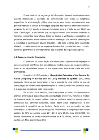 14
Em se tratando de segurança da informação, devido à amplitude do tema
quando relacionado a questões de conformidade com todas as exigências
específicas da administração pública para com os seus dados, uma alternativa que
poderia viabilizar e facilitar a verificação por parte dos órgãos e entidades de que o
provedor do serviço atende a todos os requisitos, seria a criação de um “Selo”, ou
uma “Certificação” a ser emitida por um órgão central, com recursos materiais e
humanos suficientes para efetuar todos os testes e verificações necessários do
provedor, eliminando assim a necessidade da realização dos mesmos pelos órgãos
e entidades a contratarem aquele provedor. Todo esse esforço seria suprimido,
aliviando consideravelmente as responsabilidades dos contratantes sem, contudo,
deixar de garantir que o provedor atenda aos requisitos de segurança exigidos.
4.2 Desenvolvimento Econômico
O potencial da computação em nuvem para a geração de empregos e
desenvolvimento econômico tem sido objeto de muitos estudos ao longo dos últimos
anos, e as expectativas quanto à sua capacidade mostram-se cada vez mais
promissoras.
Um estudo do IDC entitulado “Quantitative Estimates of the Demand for
Cloud Computing in Europe and the Likely Barriers to Up-take” (IDC, 2012)
apresenta números que demonstram o que a adoção de uma política de uso da
computação em nuvem pode representar para a União Européia nos próximos anos,
e o que a sua inexistência pode representar.
De acordo com o relatório, muitas empresas no bloco, principalmente as
grandes empresas já estão utilizando a computação em nuvem, incluindo o modelo
de implementação de nuvem pública, mas se nenhuma ação for tomada para a
eliminação das barreiras existentes, vistas assim pelas organizações, o seu
crescimento é suscetível de ser limitado. Deste modo, em um cenário de “não
intervenção” o crescimento anual dos gastos relacionados a computação em nuvem
cairiam de 33% no período entre 2011-2014 para 21,6% entre 2015-2020. Em
termos monetários, as cifras estimadas seriam de € 35 bilhões, (ou 9% do total de
gastos com TI no segmento da UE).
 