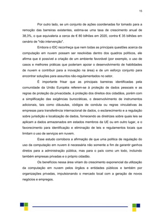 15
Por outro lado, se um conjunto de ações coordenadas for tomado para a
remoção das barreiras existentes, estima-se uma taxa de crescimento anual de
38,3%, o que equivaleria a cerca de € 80 bilhões em 2020, contra € 35 bilhões em
cenário de "não intervenção".
Embora o IDC reconheça que nem todas as principais questões acerca da
computação em nuvem possam ser resolvidas dentro dos quadros políticos, ele
afirma que é possível a criação de um ambiente favorável (por exemplo, o uso de
casos e melhores práticas que poderiam apoiar o desenvolvimento de habilidades
de nuvem e contribuir para a inovação na área) e de um esforço conjunto para
encontrar soluções para assuntos não-regulamentados no setor.
É importante frisar que as principais barreiras identificadas pela
comunidade da União Européia referem-se à proteção de dados pessoais e as
regras de proteção da privacidade, à proteção dos direitos dos cidadãos, porém com
a simplificação das exigências burocráticas, o desenvolvimento de instrumentos
adicionais, tais como cláusulas, códigos de conduta ou regras vinculativas às
empresas para transferência internacional de dados, o esclarecimento e a regulação
sobre jurisdição e localização de dados, fornecendo as diretrizes sobre quais leis se
aplicam a dados armazenados em estados membros da UE ou em outro lugar, e o
favorecimento para identificação e eliminação de leis e regulamentos locais que
limitam o uso de serviços em nuvem.
Esse estudo corrobora a afirmação de que uma política de regulação do
uso da computação em nuvem é necessária não somente a fim de garantir ganhos
diretos para a administração pública, mas para o país como um todo, incluindo
também empresas privadas e o próprio cidadão.
Os benefícios nessa área viriam do crescimento exponencial da utilização
da computação em nuvem pelos órgãos e entidades públicos e também por
organizações privadas, impulsionando o mercado local com a geração de novos
negócios e empregos.
 