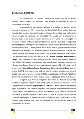 17
5 INICIATIVAS EXISTENTES
No mundo todo, já existem diversas iniciativas que se encontram
vigentes, sejam através de regulação, seja através de incentivo ao uso da
computação em nuvem.
Uma referência que chama a atenção é a política do governo federal
americano, lançada em 2011, e chamada de “Cloud First”. Essa política define de
maneira clara como as agências federais americanas devem atuar para implementar
novos serviços de tecnologia da informação. De acordo com o documento, a
primeira opção a ser avaliada deverá ser sempre a de utilizar a computação em
nuvem, e somente se houver algum impedimento quanto a questões de segurança
da informação ou tecnológicas que impeçam o uso da nuvem, deverá ser adotado o
modelo tradicional de TI. Essa política, desde a sua adoção, já apresenta resultados
expressivos de aderência por parte das agências federais americanas, que têm feito
uso de serviços de computação em nuvem, com grandes estimativas de economia.
Dois exemplos que podem ser citados: o da General Services Administration
(GSA), que tornou-se a primeira agência federal a migrar seus serviços de e-mail
para 17.000 empregados e contratados para as aplicações baseadas na nuvem do
“Google Apps Para o Governo”, com estimativa de poupar US$ 15,2 milhões em 5
anos; e o da National Oceanic and Atmospheric Administration (NOAA), que em
janeiro de 2012 tornou-se a maior agência federal a migrar aplicativos de e-mail e
colaboração para a nuvem, movendo 25.000 empregados para o “Google Apps Para
o Governo” e economizando 50% sobre as soluções legadas do Microsoft Exchange.
Um ponto que chama a atenção no documento é o Anexo I, no qual são
listadas as potenciais despesas com computação em nuvem por agências, onde o
Departamento de Defesa (Department of Defense – DoD) aparece em terceiro
lugar, com mais de US$ 2 bilhões de gastos com potencial de serem movidos para a
nuvem. Sendo uma agência cuja missão é fornecer as forças militares necessárias
para deter a guerra e proteger a segurança do país, é possível deduzir que as
questões relacionadas à segurança da informação têm sido consideradas e bem
tratadas pelo governo americano no processo de contratação de serviços de
computação em nuvem.
 