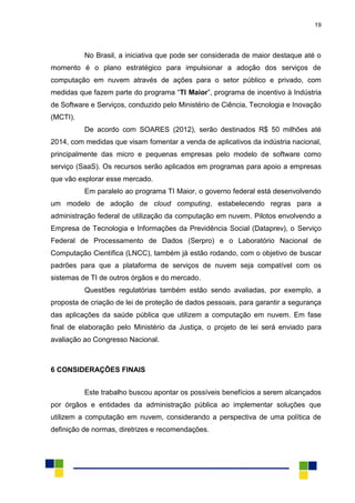 19
No Brasil, a iniciativa que pode ser considerada de maior destaque até o
momento é o plano estratégico para impulsionar a adoção dos serviços de
computação em nuvem através de ações para o setor público e privado, com
medidas que fazem parte do programa “TI Maior”, programa de incentivo à Indústria
de Software e Serviços, conduzido pelo Ministério de Ciência, Tecnologia e Inovação
(MCTI).
De acordo com SOARES (2012), serão destinados R$ 50 milhões até
2014, com medidas que visam fomentar a venda de aplicativos da indústria nacional,
principalmente das micro e pequenas empresas pelo modelo de software como
serviço (SaaS). Os recursos serão aplicados em programas para apoio a empresas
que vão explorar esse mercado.
Em paralelo ao programa TI Maior, o governo federal está desenvolvendo
um modelo de adoção de cloud computing, estabelecendo regras para a
administração federal de utilização da computação em nuvem. Pilotos envolvendo a
Empresa de Tecnologia e Informações da Previdência Social (Dataprev), o Serviço
Federal de Processamento de Dados (Serpro) e o Laboratório Nacional de
Computação Científica (LNCC), também já estão rodando, com o objetivo de buscar
padrões para que a plataforma de serviços de nuvem seja compatível com os
sistemas de TI de outros órgãos e do mercado.
Questões regulatórias também estão sendo avaliadas, por exemplo, a
proposta de criação de lei de proteção de dados pessoais, para garantir a segurança
das aplicações da saúde pública que utilizem a computação em nuvem. Em fase
final de elaboração pelo Ministério da Justiça, o projeto de lei será enviado para
avaliação ao Congresso Nacional.
6 CONSIDERAÇÕES FINAIS
Este trabalho buscou apontar os possíveis benefícios a serem alcançados
por órgãos e entidades da administração pública ao implementar soluções que
utilizem a computação em nuvem, considerando a perspectiva de uma política de
definição de normas, diretrizes e recomendações.
 