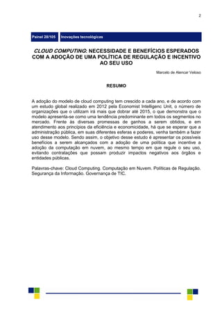 2
Painel 28/105 Inovações tecnológicas
CLOUD COMPUTING: NECESSIDADE E BENEFÍCIOS ESPERADOS
COM A ADOÇÃO DE UMA POLÍTICA DE REGULAÇÃO E INCENTIVO
AO SEU USO
Marcelo de Alencar Veloso
RESUMO
A adoção do modelo de cloud computing tem crescido a cada ano, e de acordo com
um estudo global realizado em 2012 pela Economist Intelligenc Unit, o número de
organizações que o utilizam irá mais que dobrar até 2015, o que demonstra que o
modelo apresenta-se como uma tendência predominante em todos os segmentos no
mercado. Frente às diversas promessas de ganhos a serem obtidos, e em
atendimento aos princípios da eficiência e economicidade, há que se esperar que a
administração pública, em suas diferentes esferas e poderes, venha também a fazer
uso desse modelo. Sendo assim, o objetivo desse estudo é apresentar os possíveis
benefícios a serem alcançados com a adoção de uma política que incentive a
adoção da computação em nuvem, ao mesmo tempo em que regule o seu uso,
evitando contratações que possam produzir impactos negativos aos órgãos e
entidades públicas.
Palavras-chave: Cloud Computing. Computação em Nuvem. Políticas de Regulação.
Segurança da Informação. Governança de TIC.
 