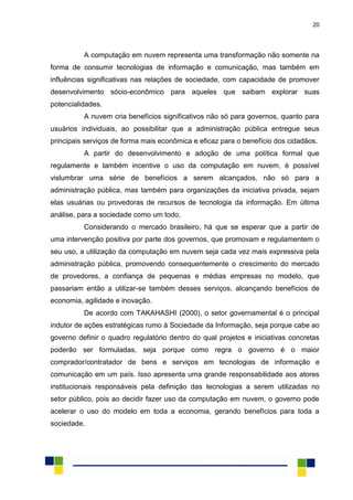 20
A computação em nuvem representa uma transformação não somente na
forma de consumir tecnologias de informação e comunicação, mas também em
influências significativas nas relações de sociedade, com capacidade de promover
desenvolvimento sócio-econômico para aqueles que saibam explorar suas
potencialidades.
A nuvem cria benefícios significativos não só para governos, quanto para
usuários individuais, ao possibilitar que a administração pública entregue seus
principais serviços de forma mais econômica e eficaz para o benefício dos cidadãos.
A partir do desenvolvimento e adoção de uma política formal que
regulamente e também incentive o uso da computação em nuvem, é possível
vislumbrar uma série de benefícios a serem alcançados, não só para a
administração pública, mas também para organizações da iniciativa privada, sejam
elas usuárias ou provedoras de recursos de tecnologia da informação. Em última
análise, para a sociedade como um todo.
Considerando o mercado brasileiro, há que se esperar que a partir de
uma intervenção positiva por parte dos governos, que promovam e regulamentem o
seu uso, a utilização da computação em nuvem seja cada vez mais expressiva pela
administração pública, promovendo consequentemente o crescimento do mercado
de provedores, a confiança de pequenas e médias empresas no modelo, que
passariam então a utilizar-se também desses serviços, alcançando benefícios de
economia, agilidade e inovação.
De acordo com TAKAHASHI (2000), o setor governamental é o principal
indutor de ações estratégicas rumo à Sociedade da Informação, seja porque cabe ao
governo definir o quadro regulatório dentro do qual projetos e iniciativas concretas
poderão ser formuladas, seja porque como regra o governo é o maior
comprador/contratador de bens e serviços em tecnologias de informação e
comunicação em um país. Isso apresenta uma grande responsabilidade aos atores
institucionais responsáveis pela definição das tecnologias a serem utilizadas no
setor público, pois ao decidir fazer uso da computação em nuvem, o governo pode
acelerar o uso do modelo em toda a economia, gerando benefícios para toda a
sociedade.
 