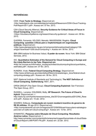 21
REFERÊNCIAS:
CDW. From Tactic to Strategy. Disponível em:
<http://webobjects.cdw.com/webobjects/media/pdf/Newsroom/CDW-Cloud-Tracking-
Poll-Report-0511.pdf>. Acesso em: 07 fev. 2013.
CSA (Cloud Security Alliance). Security Guidance for Critical Areas of Focus in
Cloud Computing. Disponível em
<https://cloudsecurityalliance.org/research/security-guidance/>. Acesso em: 06 fev.
2013.
GUERRA, Fernando; VELOSO, Marcelo; MASSENSINI, Rogério. Cloud
Computing: questões críticas para a implementação em organizações
públicas. Disponível em:
<http://www.planejamento.mg.gov.br/component/phocadownload/category/138-
artigos?download=1200:cloud-computing >. Acesso em: 06 fev. 2013.
IBM (IBM Institute for Business Value). O poder da nuvem. Nova York: IBM Global
Services, 2012.
IDC. Quantitative Estimates of the Demand for Cloud Computing in Europe and
the Likely Barriers to Up-Take. Disponível em:
<http://ec.europa.eu/information_society/activities/cloudcomputing/docs/quantitative_
estimates.pdf>. Acesso em: 07 fev. 2013.
KUNDRA, Vivek. Federal Cloud Computing Strategy. Disponível em
<http://www.whitehouse.gov/sites/default/files/omb/assets/egov_docs/federal-cloud-
computing-strategy.pdf>. Acesso em: 06 fev. 2013.
NIST (National Institute of Standards and Technology's). The NIST Definition of
Cloud Computing. Gaithersburg: NIST, 2011.
OPEN GROUP (The Open Group). Cloud Computing Explained. San Francisco:
The Open Group, 2011.
RUSSELL, Lorraine; COLEMAN, Molly. HP Research: The Future of Cloud Is
Hybrid. Disponível em: <
http://www.hp.com/hpinfo/newsroom/press_kits/2012/convergedcloud2012/NA_Rese
arch.pdf>. Acesso em: 15 abr. 2012.
SOARES, Edileuza. Computação em nuvem receberá incentivo do governo de
R$ 50 milhões. 09 ago 2012. Disponível em:
<http://computerworld.uol.com.br/negocios/2012/08/09/brasil-traca-plano-estrategico-
para-dar-um-salto-em-cloud-computing/>. Acesso em: 12 fev. 2013.
SYMANTEC. Pesquisa sobre Situação de Cloud Computing: Resultados
América Latina. Disponível em: <
http://www.symantec.com/content/pt/br/enterprise/images/theme/state-of-cloud/State-
of-Cloud-Report-LAM-PORT-FN.pdf>. Acesso em: 22 abr. 2012.
 