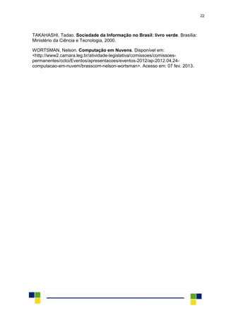 22
TAKAHASHI, Tadao. Sociedade da Informação no Brasil: livro verde. Brasília:
Ministério da Ciência e Tecnologia, 2000.
WORTSMAN, Nelson. Computação em Nuvens. Disponível em:
<http://www2.camara.leg.br/atividade-legislativa/comissoes/comissoes-
permanentes/cctci/Eventos/apresentacoes/eventos-2012/ap-2012.04.24-
computacao-em-nuvem/brasscom-nelson-wortsman>. Acesso em: 07 fev. 2013.
 