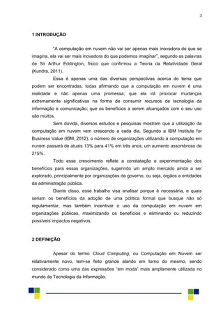 3
1 INTRODUÇÃO
“A computação em nuvem não vai ser apenas mais inovadora do que se
imagina, ela vai ser mais inovadora do que podemos imaginar”, segundo as palavras
de Sir Arthur Eddington, físico que confirmou a Teoria da Relatividade Geral
(Kundra, 2011).
Essa é apenas uma das diversas perspectivas acerca do tema que
podem ser encontradas, todas afirmando que a computação em nuvem é uma
realidade e não apenas uma promessa; que ela irá provocar mudanças
extremamente significativas na forma de consumir recursos de tecnologia da
informação e comunicação; que os benefícios a serem alcançados com o seu uso
são muitos.
Sem dúvida, diversos estudos e pesquisas mostram que a utilização da
computação em nuvem vem crescendo a cada dia. Segundo a IBM Institute for
Business Value (IBM, 2012), o número de organizações utilizando a computação em
nuvem passará de atuais 13% para 41% em três anos, um aumento assombroso de
215%.
Todo esse crescimento reflete a constatação e experimentação dos
benefícios para essas organizações, sugerindo um amplo mercado ainda a ser
explorado, principalmente por organizações de governo, ou seja, órgãos e entidades
da administração pública.
Diante disso, esse trabalho visa analisar porque é necessária, e quais
seriam os benefícios da adoção de uma política formal que busque não só
regulamentar, mas também incentivar o uso da computação em nuvem em
organizações públicas, maximizando os benefícios e eliminando ou reduzindo
possíveis impactos negativos.
2 DEFINIÇÃO
Apesar do termo Cloud Computing, ou Computação em Nuvem ser
relativamente novo, tem-se feito grande alarido em torno do mesmo, sendo
considerado como uma das expressões “em moda” mais amplamente utilizada no
mundo da Tecnologia da Informação.
 