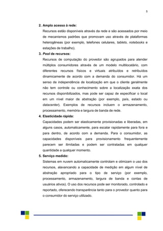 5
2. Amplo acesso à rede:
Recursos estão disponíveis através da rede e são acessados por meio
de mecanismos padrões que promovam uso através de plataformas
heterogêneas (por exemplo, telefones celulares, tablets, notebooks e
estações de trabalho).
3. Pool de recursos:
Recursos de computação do provedor são agrupados para atender
múltiplos consumidores através de um modelo multilocatário, com
diferentes recursos físicos e virtuais atribuídos e retribuídos
dinamicamente de acordo com a demanda do consumidor. Há um
senso de independência de localização em que o cliente geralmente
não tem controle ou conhecimento sobre a localização exata dos
recursos disponibilizados, mas pode ser capaz de especificar o local
em um nível maior de abstração (por exemplo, país, estado ou
datacenter). Exemplos de recursos incluem o armazenamento,
processamento, memória e largura de banda de rede.
4. Elasticidade rápida:
Capacidades podem ser elasticamente provisionadas e liberadas, em
alguns casos, automaticamente, para escalar rapidamente para fora e
para dentro, de acordo com a demanda. Para o consumidor, as
capacidades disponíveis para provisionamento frequentemente
parecem ser ilimitadas e podem ser contratadas em qualquer
quantidade a qualquer momento.
5. Serviço medido:
Sistemas em nuvem automaticamente controlam e otimizam o uso dos
recursos, alavancando a capacidade de medição em algum nível de
abstração apropriado para o tipo de serviço (por exemplo,
processamento, armazenamento, largura de banda e contas de
usuários ativos). O uso dos recursos pode ser monitorado, controlado e
reportado, oferecendo transparência tanto para o provedor quanto para
o consumidor do serviço utilizado.
 