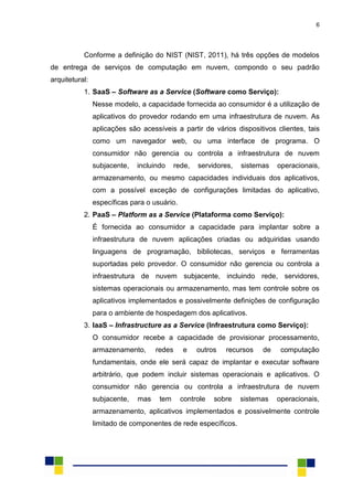 6
Conforme a definição do NIST (NIST, 2011), há três opções de modelos
de entrega de serviços de computação em nuvem, compondo o seu padrão
arquitetural:
1. SaaS – Software as a Service (Software como Serviço):
Nesse modelo, a capacidade fornecida ao consumidor é a utilização de
aplicativos do provedor rodando em uma infraestrutura de nuvem. As
aplicações são acessíveis a partir de vários dispositivos clientes, tais
como um navegador web, ou uma interface de programa. O
consumidor não gerencia ou controla a infraestrutura de nuvem
subjacente, incluindo rede, servidores, sistemas operacionais,
armazenamento, ou mesmo capacidades individuais dos aplicativos,
com a possível exceção de configurações limitadas do aplicativo,
específicas para o usuário.
2. PaaS – Platform as a Service (Plataforma como Serviço):
É fornecida ao consumidor a capacidade para implantar sobre a
infraestrutura de nuvem aplicações criadas ou adquiridas usando
linguagens de programação, bibliotecas, serviços e ferramentas
suportadas pelo provedor. O consumidor não gerencia ou controla a
infraestrutura de nuvem subjacente, incluindo rede, servidores,
sistemas operacionais ou armazenamento, mas tem controle sobre os
aplicativos implementados e possivelmente definições de configuração
para o ambiente de hospedagem dos aplicativos.
3. IaaS – Infrastructure as a Service (Infraestrutura como Serviço):
O consumidor recebe a capacidade de provisionar processamento,
armazenamento, redes e outros recursos de computação
fundamentais, onde ele será capaz de implantar e executar software
arbitrário, que podem incluir sistemas operacionais e aplicativos. O
consumidor não gerencia ou controla a infraestrutura de nuvem
subjacente, mas tem controle sobre sistemas operacionais,
armazenamento, aplicativos implementados e possivelmente controle
limitado de componentes de rede específicos.
 