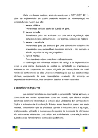 7
Cada um desses modelos, ainda de acordo com o NIST (NIST, 2011),
pode ser implementado em quatro diferentes modelos de implementação da
infraestrutura de nuvem, que são:
1. Nuvem pública:
Provisionada para uso aberto ao público em geral.
2. Nuvem privada:
Provisionada para uso exclusivo por uma única organização que
compreende vários consumidores – por exemplo, unidades de negócio.
3. Nuvem comunitária:
Provisionada para uso exclusivo por uma comunidade específica de
organizações que compartilham interesses comuns – por exemplo, a
missão, requisitos de segurança e política.
4. Nuvem híbrida:
Combinação de dois os mais dos modelos anteriores.
A combinação dos diferentes modelos de serviço e de implementação
levam a uma grande diversidade de opções de contratação às organizações
interessadas na computação em nuvem, exigindo, por consequência, um nível
mínimo de conhecimento de cada um desses modelos para que sua escolha esteja
alinhada corretamente às suas necessidades, avaliando não somente as
expectativas dos benefícios, mas também os desafios a serem superados.
3 BENEFÍCIOS E DESAFIOS
Ao oferecer tecnologia da informação e comunicação “como serviço”, a
computação em nuvem apresenta-se como um modelo que oferece amplos
benefícios claramente identificáveis a todos os seus utilizadores. Em se tratando de
órgãos e entidades da Administração Pública, esses benefícios podem ser ainda
maiores, considerando que os processos vigentes e utilizados para a aquisição,
implementação, utilização e manutenção de recursos de tecnologia da informação
são muitas vezes ineficientes, burocráticos, lentos e inflexíveis, numa relação onde o
custo/benefício nem sempre se justifica adequadamente.
 
