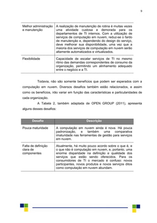 9
Melhor administração
e manutenção
A realização de manutenção de rotina é muitas vezes
uma atividade custosa e demorada para os
departamentos de TI internos. Com a utilização de
serviços de computação em nuvem, reduz-se o fardo
de manutenção e, dependendo do design do serviço,
deve melhorar sua disponibilidade, uma vez que a
maioria dos serviços de computação em nuvem serão
altamente automatizados e virtualizados.
Flexibilidade Capacidade de escalar serviços de TI no mesmo
ritmo das demandas correspondentes de consumo da
organização, permitindo um alinhamento adequado
entre o negócio e a TI.
Todavia, não são somente benefícios que podem ser esperados com a
computação em nuvem. Diversos desafios também estão relacionados, e assim
como os benefícios, irão variar em função das características e particularidades de
cada organização.
A Tabela 2, também adaptada de OPEN GROUP (2011), apresenta
alguns desses desafios:
Desafio Descrição
Pouca maturidade A computação em nuvem ainda é nova. Há pouca
padronização, e também uma comparativa
imaturidade nas ferramentas de gestão para serviços
em nuvem.
Falta de definição
clara de
componentes
Atualmente, há muito pouco acordo sobre o que é, e
o que não é computação em nuvem, e, portanto, uma
enorme disparidade na definição e qualidade dos
serviços que estão sendo oferecidos. Para os
consumidores de TI o mercado é confuso: novos
participantes, novos produtos e novos serviços ditos
como computação em nuvem abundam.
 