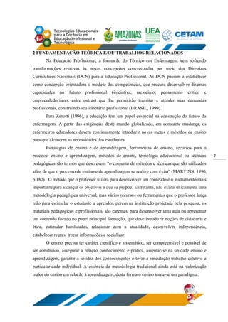 2
2 FUNDAMENTAÇÃO TEÓRICA E/OU TRABALHOS RELACIONADOS
Na Educação Profissional, a formação do Técnico em Enfermagem vem sofrendo
transformações relativas às novas concepções concretizadas por meio das Diretrizes
Curriculares Nacionais (DCN) para a Educação Profissional. As DCN passam a estabelecer
como concepção orientadora o modelo das competências, que procura desenvolver diversas
capacidades no futuro profissional (iniciativa, raciocínio, pensamento crítico e
empreendedorismo, entre outras) que lhe permitirão transitar e atender suas demandas
profissionais, construindo seu itinerário profissional (BRASIL, 1999).
Para Zanotti (1996), a educação tem um papel essencial na construção do futuro da
enfermagem. A partir das exigências deste mundo globalizado, em constante mudança, os
enfermeiros educadores devem continuamente introduzir novas metas e métodos de ensino
para que alcancem as necessidades dos estudantes.
Estratégias de ensino e de aprendizagem, ferramentas de ensino, recursos para o
processo ensino e aprendizagem, métodos de ensino, tecnologia educacional ou técnicas
pedagógicas são termos que descrevem “o conjunto de métodos e técnicas que são utilizados
afins de que o processo de ensino e de aprendizagem se realize com êxito” (MARTINS, 1990,
p.182). O método que o professor utiliza para desenvolver um conteúdo é o instrumento mais
importante para alcançar os objetivos a que se propõe. Entretanto, não existe unicamente uma
metodologia pedagógica universal, mas vários recursos ou ferramentas que o professor lança
mão para estimular o estudante a aprender, porém na instituição projetada pela pesquisa, os
materiais pedagógicos e profissionais, são carentes, para desenvolver uma aula ou apresentar
um conteúdo focado no papel principal formação, que deve introduzir noções de cidadania e
ética, estimular habilidades, relacionar com a atualidade, desenvolver independência,
estabelecer regras, trocar informações e socializar.
O ensino precisa ter caráter científico e sistemático, ser compreensível e possível de
ser construído, assegurar a relação conhecimento e prática, assentar-se na unidade ensino e
aprendizagem, garantir a solidez dos conhecimentos e levar à vinculação trabalho coletivo e
particularidade individual. A essência da metodologia tradicional ainda está na valorização
maior do ensino em relação à aprendizagem, desta forma o ensino torna-se um paradigma.
 