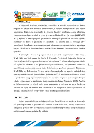 3
3 METODOLOGIA
A Pesquisa é de atitude exploratória e descritiva. A pesquisa exploratória é o tipo de
pesquisa que tem em vista favorecer a familiaridade, o aumento da experiência e uma melhor
compreensão do problema investigado, já a pesquisa descritiva geralmente assume a forma de
levantamento de dados ou ainda a forma de pesquisa bibliográfica e documental (CHEMIN,
2015). Quanto ao tipo de pesquisa apresenta uma abordagem quantitativa, tem como objetivo
quantificar os dados e generalizar os resultados da amostra para a população-alvo;
normalmente é usada para amostras com grande número de casos representativos; a coleta de
dados é estruturada; a análise de dados é estatística e os resultados recomendam uma linha de
ação final.
A população estudada na pesquisa foram os estudantes os profissionais Técnicos de
Nível Médio em Enfermagem da Escola de Formação Profissional Enfermeira Sanitarista
Francisca Saaveda. Participaram da pesquisa, 30 estudantes. O método adotado para a seleção
dos sujeitos do estudo foi o não probabilístico por conveniência, considerando o critério de
acessibilidade. Adotaram-se como critérios de inclusão: ser professor e estudante Técnicos de
Nível Médio em Enfermagem. As informações foram coletadas no segundo período letivo,
mais precisamente no mês de novembro a dezembro de 2017, mediante a utilização da técnica
de questionário com perguntas abertas e fechadas. As metodologias de ensino e aprendizagem
listadas e pesquisadas no questionário foram baseadas na obra de Anastasiou (2004). A coleta
de dados aconteceu em sala de aula, sendo as questões organizadas por meio do Google
Formulários. Após, as respostas dos estudantes foram agrupadas e foram apresentadas em
gráficos, para uma melhor compreensão, sendo tratadas quantitativamente.
4 ESTRATÉGIAS
Após a coleta tabulou-se os dados no Google formulários e em seguida a formatação
dos gráficos para obter os percentuais de resposta de cada item, com o intuito de verificar a
variação de opiniões entre as respostas das questões conforme apresentado a seguir através da
análise dos dados e apresentação dos gráficos.
 