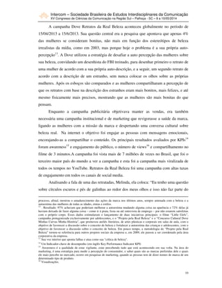 Intercom – Sociedade Brasileira de Estudos Interdisciplinares da Comunicação
XV Congresso de Ciências da Comunicação na Região Sul – Palhoça - SC – 8 a 10/05/2014
10
A campanha Dove Retratos da Real Beleza aconteceu globalmente no período de
15/04/2013 a 15/6/2013. Sua questão central era a pesquisa que apontava que apenas 4%
das mulheres se consideram bonitas, não mais em função dos estereótipos de beleza
irrealistas da mídia, como em 2003, mas porque hoje o problema é a sua própria auto-
percepção13
. A Dove utilizou a estratégia de desafiar a auto percepção das mulheres sobre
sua beleza, convidando um desenhista do FBI treinado, para desenhar primeiro o retrato de
uma mulher de acordo com a sua própria auto-descrição, e a seguir, um segundo retrato de
acordo com a descrição de um estranho, sem nunca colocar os olhos sobre as próprias
mulheres. Após os esboços são comparados e as mulheres compartilharam a percepção de
que os retratos com base na descrição dos estranhos eram mais bonitos, mais felizes, e até
mesmo fisicamente mais precisos, mostrando que as mulheres são mais bonitas do que
pensam.
Enquanto a campanha publicitária objetivava manter as vendas, era também
necessária uma campanha institucional e de marketing que revigorasse a saúde da marca,
ligando as mulheres com a missão da marca e despertando uma conversa cultural sobre
beleza real. Na internet o objetivo foi engajar as pessoas com mensagens emocionais,
encorajando-as a compartilhar o conteúdo. Os principais resultados avaliados por KPIs14
foram awareness15
e engajamento do público, o número de views16
e compartilhamento no
filme de 3 minutos.A campanha foi vista mais de 7 milhões de vezes no Brasil, que foi o
terceiro maior país do mundo a ver a campanha e esta foi a campanha mais viralizada de
todos os tempos no YouTube. Retratos da Real Beleza foi uma campanha com altas taxas
de engajamento em todos os canais de social media.
Analisando a fala de uma das retratadas, Melinda, ela coloca: “Eu tenho uma questão
sobre círculos escuros e pés de galinhas ao redor dos meus olhos e isso não faz parte do
processo, afinal, mostrou o amadurecimento das ações da marca nos últimos anos, sempre antenada com a beleza e a
autoestima das mulheres de todas as idades, etnias e estilos.
12
. Resultado: 97% achavam que poderiam melhorar a autoestima mudando alguma coisa na aparência e 72% delas já
haviam deixado de fazer alguma coisa – como ir à praia, festa ou até entrevista de emprego – por não estarem satisfeitas
com o próprio corpo. Esses dados estimularam o lançamento de duas iniciativas principais: o filme “Little Girls”,
campanha protagonizada exclusivamente por adolescentes, e o “Projeto pela Real Beleza” e o “Concurso Cultural Dove
Minhas Curvas Minha História”, que promoveu ateliês literários, de artes plásticas e corporais em salas de aula, com o
objetivo de favorecer a discussão sobre o conceito de beleza e fortalecer a autoestima das crianças e adolescentes, com o
objetivo de favorecer a discussão sobre o conceito de beleza. Em pouco tempo, a metodologia do “Projeto pela Real
Beleza” tornou-se referência para outros projetos sociais da empresa e, em 2009, ele passou a ser coordenado pela área
corporativa da empresa.
13
Sua voz interior que aponta falhas e atua como sua "crítica de beleza".
14
Um Indicador-chave de desempenho (em inglês Key Performance Indicator KPI)
15
Awareness é a qualidade de estar vigilante, estar percebendo tudo que está acontecendo em sua volta. Na área do
marketing, é uma estratégia para medir a percepção do consumidor, e saber quais são as marcas preferidas dele e quais
ele mais percebe no mercado, ocorre em pesquisas de marketing, quando as pessoas tem de dizer nomes de marca de um
determinado tipo de produto.
16
Visualizações.
 