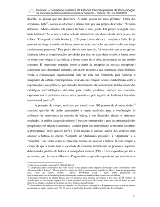 Intercom – Sociedade Brasileira de Estudos Interdisciplinares da Comunicação
XV Congresso de Ciências da Comunicação na Região Sul – Palhoça - SC – 8 a 10/05/2014
11
desenho da pessoa que me descreveu. A outra pessoa foi mais positiva.” Outra das
retratadas, Kela17
, coloca ao observar o retrato feito por sua própria descrição: “É muito
diferente... Muito estranho. Ela parece fechada e mais gorda. Ela parece desligada, mais
triste também.” Ao se referir à descrição do retrato feito pela descrição da outra pessoa, ela
coloca: “O segundo é mais bonito. [...] Ela parece mais aberta e... simpática. Feliz. Eu já
percorri um longo caminho na forma como me vejo, mas acho que ainda tenho um longo
caminho para percorrer.” Para poder abordar essa questão, foi necessário que as receptoras
falassem sobre as representações percebidas por elas, no caso deste estudo, a forma como
se vêem com relação à sua beleza, a forma como ela é vista, relacionada ao seu próprio
contexto. É importante entender como a partir da recepção as pessoas (receptores)
constroem suas identidades culturais, que dizem respeito à sua construção sócio-histórica.
Nesta, a comunicação organizacional pode ser uma boa ferramenta para conhecer o
imaginário da cultura contemporânea, revelada nas relações sociais estabelecidas entre a
organização e seus públicos, por meio dos instrumentos da comunicação institucional e das
estratégias mercadológicas utilizadas para vender produtos, serviços ou conceitos,
expressos nas experiências sociais nelas presentes e pelo registro de lembrança /memória
institucional positiva18
.
A pesquisa de campo, realizada por e-mail, com 180 pessoas de diversas idades19
continha questões de cunho quantitativo a serem analisadas para a confirmação da
atribuição de importância ao conceito de beleza, e tem discutidos abaixo os principais
resultados. A análise da questão número 1 buscou compreender o grau de preocupação dos
pesquisados em relação à aparência - a maior parte dos entrevistados se mostrou suscetível
à preocupação neste quesito (80%). Com relação à questão acerca dos critérios para
analisar a beleza, as opções “Conjunto de Qualidades pessoais”, a “Aparência” e a
“Simpatia”, são vistas como as principais formas de analisar a beleza. Já com relação à
crença de que a mídia e/ou a sociedade de consumo influenciam as pessoas a seguirem
determinados padrões de beleza, a esmagadora maioria (89% - 164) respondeu que sim e
as demais, que às vezes influencia. Perguntados na questão seguinte no que consistem os
17
http://www.youtube.com/watch?v=Il0nz0LHbcM..
18
Comprovada pelos comentários nas redes sociais e pela própria mídia impressa: Fernandez conta curiosidades sobre
"Retratos da Real Beleza" - Diretor geral de criação da Ogilvy mostrou que campanha da Dove é uma das propagandas
mais vistas da história recente - Dove | 14/08/2013 12:28 - Views (590) Disponível em
http://exame.abril.com.br/marketing/noticias/fernandez-conta-curiosidades-sobre-retratos-da-real-beleza.
A produção brasileira da Ogilvy Brasil, que foi traduzida para dezenas de línguas e tem mais de 56 milhões de
visualizações na sua versão original, foi a mais premiada no Festival de Cannes deste ano, com 19 leões no total.
http://www.youpix.com.br/news/segredos-do-dove-retratos-da-real-beleza/
19
Maior número de mulheres visto que a campanha era direcionada a este público. É importante destacar que na amostra
pesquisada, as idades variam entre 19 e 60 anos e as profissões dos entrevistados também são diversificadas.
 
