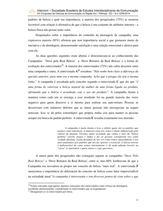 Intercom – Sociedade Brasileira de Estudos Interdisciplinares da Comunicação
XV Congresso de Ciências da Comunicação na Região Sul – Palhoça - SC – 8 a 10/05/2014
12
padrões de beleza e qual sua importância, a maioria dos pesquisados (75%) se mostrou
favorável com relação à afirmativa de que a beleza é um conjunto de atributos internos - a
beleza física não possui tanto valor.
Perguntados sobre a importância do conteúdo da mensagem da campanha, uma
expressiva maioria (85%) afirmou que tem importância social e que gostaram muito da
iniciativa e da abordagem, demonstrando satisfação e uma relação emocional e afetiva para
com ela.
As duas questões seguintes eram abertas e direcionavam-se ao conhecimento das
Campanhas ‘Dove pela Real Beleza’ e ‘Dove Retratos da Real Beleza’ e a forma de
avaliação dos entrevistados20
. A maioria dos entrevistados (72%) não sabia discernir entre
uma campanha e outra. A entrevistada A21
ressaltou: “Não tenho bem claro a diferença da
questão anterior, para mim era a mesma campanha. Acho que é porque ela tem a mesma
linha.” A campanha é ressaltada pelo conceito segundo a entrevistada C que diz que “é
uma forma de valorizar a beleza natural da mulher de uma forma ligada ao produto,
afirmando que a beleza é ressaltada com o uso do produto.”. A campanha ilustra a
maneira como cada um se enxerga e esse resultado foi na grande maioria das vezes
negativo para quem descreve a si mesmo para realizar seu auto-retrato. Pessoas se
descreviam com inúmeros defeitos que as outras pessoas não enxergavam ou sequer
notavam. Isso se dá pelos estereótipos que própria mídia cria para manter as pessoas
sempre em busca do padrão perfeito. A entrevistada E ressalta exatamente isso dizendo:
A campanha é muito bonita e leva a refletir quais são os padrões que
usamos como referência. A maneira como nos vemos é muito influenciada pela
cultura da imagem, Vivemos numa sociedade que cultua o mito da "beleza
perfeita" (jovem, magra e linda) e faz as pessoas consumirem isso como
verdade absoluta. Assim deixamos de nos ver como somos integralmente e nos
auto-analisamos por padrões que nos faz ignorar o essencial: a beleza externa
é indissociável de como somos internamente, e de nada adianta investir na
"casca" se ignoramos o quem somos e o que queremos.
A maior parte dos pesquisados não conseguiu separar as campanhas “Dove Pela
Real Beleza” e ‘Dove Retratos da Real Beleza’, entre si, mas 60% lembravam de que a
Campanha era inovadora ao propor um conceito de beleza “mais real”. A entrevistada F
mencionou a importância do diferencial do conceito de beleza como fator imprescindível
na sociedade atual “A campanha é interessante e tem diversos pontos de vista sobre o que
20
Foram colocadas aqui apenas algumas colocações dos entrevistados como reforço da abordagem,
escolhidas aleatoriamente, considerando os entrevistados que as responderam.
21
Designaram-se os entrevistados por letras.
 
