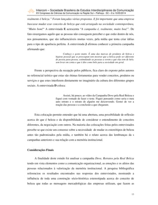 Intercom – Sociedade Brasileira de Estudos Interdisciplinares da Comunicação
XV Congresso de Ciências da Comunicação na Região Sul – Palhoça - SC – 8 a 10/05/2014
13
realmente é beleza.” Foram lançadas várias propostas. E foi importante que uma empresa
buscasse mudar esse conceito de beleza que está arraigado na sociedade contemporânea,
“Muito bom!“ A entrevistada E acrescenta “A campanha é, realmente, muito boa!”. De
fato enxergamos aquilo que as pessoas não conseguem perceber e que estão dentro de nós,
nos pensamentos, que são influenciáveis muitas vezes, pela mídia que tenta criar idéias
para o tipo de aparência perfeita. A entrevistada J afirmou conhecer a primeira campanha
afirmando que:
Conheço e gosto muito. É uma das marcas de produtos de beleza e
higiene pessoal que se preocupam tem mostrar que a beleza pode ser diferente
de pessoa para pessoa, estimulando as pessoas a verem o que elas tem de belo,
sem levar em conta o que é dito como belo para a sociedade em geral.
Frente a perspectiva da recepção pelos públicos, fica claro do exposto pelos autores
no referencial teórico que estas são ótimas ferramentas para vender conceitos, produtos ou
serviços e que estes interferem diretamente no imaginário da cultura dos diferentes grupos
sociais. A entrevistada D coloca:
Assisti, há pouco, ao vídeo da Campanha Dove pela Real Beleza e
fiquei com vontade de fazer o teste. Fiquei pensando como seria o meu
auto retrato e o retrato de alguém me descrevendo. Gostei de ver a
reação das pessoas e a conclusão a que chegaram.
Esta colocação permite entender que há uma abertura, uma possibilidade de reflexão
acerca do que é beleza e da disponibilidade de considerar o entendimento de conceitos
diferentes, da negociação com outros. Na maioria das colocações feitas pelos entrevistados
percebe-se que existe um consenso sobre a necessidade de mudar os estereótipos de beleza
antes tão padronizados pela mídia, e também há o relato acerca das lembranças da s
campanhas anteriores e sua relação com a memória institucional.
Considerações Finais
A finalidade deste estudo foi analisar a campanha Dove, Retratos pela Real Beleza
tendo em vista elementos como a comunicação organizacional, as emoções e os afetos das
pessoas relacionados à valorização da memória institucional. A pesquisa bibliográfica
referenciou os resultados encontrados nas respostas dos entrevistados, mostrando a
influência de toda uma construção sócio-histórica estereotipada acerca do conceito de
beleza que todas as mensagens mercadológicas das empresas utilizam, que fazem as
 