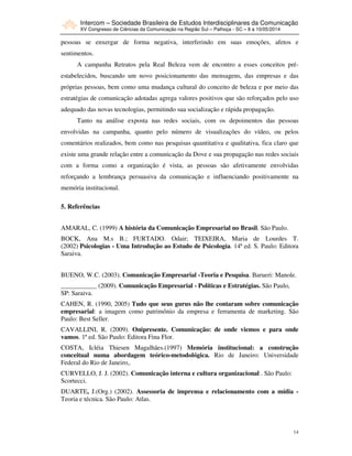 Intercom – Sociedade Brasileira de Estudos Interdisciplinares da Comunicação
XV Congresso de Ciências da Comunicação na Região Sul – Palhoça - SC – 8 a 10/05/2014
14
pessoas se enxergar de forma negativa, interferindo em suas emoções, afetos e
sentimentos.
A campanha Retratos pela Real Beleza vem de encontro a esses conceitos pré-
estabelecidos, buscando um novo posicionamento das mensagens, das empresas e das
próprias pessoas, bem como uma mudança cultural do conceito de beleza e por meio das
estratégias de comunicação adotadas agrega valores positivos que são reforçados pelo uso
adequado das novas tecnologias, permitindo sua socialização e rápida propagação.
Tanto na análise exposta nas redes sociais, com os depoimentos das pessoas
envolvidas na campanha, quanto pelo número de visualizações do vídeo, ou pelos
comentários realizados, bem como nas pesquisas quantitativa e qualitativa, fica claro que
existe uma grande relação entre a comunicação da Dove e sua propagação nas redes sociais
com a forma como a organização é vista, as pessoas são afetivamente envolvidas
reforçando a lembrança persuasiva da comunicação e influenciando positivamente na
memória institucional.
5. Referências
AMARAL, C. (1999) A história da Comunicação Empresarial no Brasil. São Paulo.
BOCK, Ana M.s B.; FURTADO. Odair; TEIXEIRA, Maria de Lourdes T.
(2002) Psicologias - Uma Introdução ao Estudo de Psicologia. 14ª ed. S. Paulo: Editora
Saraiva.
BUENO, W.C. (2003). Comunicação Empresarial -Teoria e Pesquisa. Barueri: Manole.
___________ (2009). Comunicação Empresarial - Políticas e Estratégias. São Paulo,
SP: Saraiva.
CAHEN, R. (1990, 2005) Tudo que seus gurus não lhe contaram sobre comunicação
empresarial: a imagem como patrimônio da empresa e ferramenta de marketing. São
Paulo: Best Seller.
CAVALLINI, R. (2009). Onipresente. Comunicação: de onde viemos e para onde
vamos. 1ª ed. São Paulo: Editora Fina Flor.
COSTA, Icléia Thiesen Magalhães.(1997) Memória institucional: a construção
conceitual numa abordagem teórico-metodológica. Rio de Janeiro: Universidade
Federal do Rio de Janeiro,.
CURVELLO, J. J. (2002). Comunicação interna e cultura organizacional . São Paulo:
Scortecci.
DUARTE, J.(Org.) (2002). Assessoria de imprensa e relacionamento com a mídia -
Teoria e técnica. São Paulo: Atlas.
 