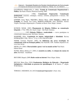 Intercom – Sociedade Brasileira de Estudos Interdisciplinares da Comunicação
XV Congresso de Ciências da Comunicação na Região Sul – Palhoça - SC – 8 a 10/05/2014
15
GAUDÊNCIO TORQUATO, F. (2002). Tratado de Comunicação Organizacional e
Política. São Paulo: Pioneira Thomson Learning, 2002.
____________________. (1986). Comunicação Empresarial, Comunicação
Institucional: conceitos, estratégias, sistemas, estrutura, planejamento e técnicas. São
Paulo: Summus.
GONDIM, Sonia Maria; SIQUEIRA, Mirlene Maria. (2004) Emoções e Afetos no
Trabalho. In: Zanelli, Jose Carlos; BORGES-ANDRADE, Jairo; BASTOS, Antonio
Virgilio. Psicologia, Organizações e Trabalho no Brasil. Porto Alegre: Artmed.
KUNSCH, M.M.K. (2003) Planejamento de Relações Públicas na comunicação
integrada. ( 1ª Ed. 1986), Ed. Atual e Ampl. – São Paulo: Summus.
______________. (1997) Relações Públicas e modernidade — novos paradigmas na
comunicação organizacional. São Paulo: Summus.
MAHEIRIE, Kátia. Constituição do Sujeito, Subjetividade e Identidade. Revista
INTERAÇÕES • VOL. VII • n.° 13 • p. 31-44 • JAN-JUN 2002
NEDER, Cristiane Pimentel. (2001) As influências das novas tecnologias de
comunicação social na formação política. São Paulo/SP, USP. Também disponível em:
www.bocc.ubi.pt
NICOLA, R. (2004). Cibersociedade: quem é você no mundo on-line? São Paulo:
Editora Senac.
NUNES, Mônica Rebecca F. (2001). A memória na mídia. A evolução dos memes de
afeto. São Paulo: Annablume
RECUERO, Raquel. (2009) Redes sociais na internet. Porto Alegre: Sulina.
RELVAS, Marta Pires (2010) Fundamentos Biológicos da Educação – Despertando
Inteligências e Afetividade no processo da Aprendizagem. R. de Janeiro, 5ª edição.
WAK Editora,.
TOMASI, C; MEDEIROS, J.B. (2010) Comunicação Empresarial. S. Paulo: Atlas.
 