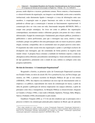 Intercom – Sociedade Brasileira de Estudos Interdisciplinares da Comunicação
XV Congresso de Ciências da Comunicação na Região Sul – Palhoça - SC – 8 a 10/05/2014
2
pessoas, tendo objetivos e recursos, geralmente comuns. Nesse contexto, o funcionamento
e o desenvolvimento da organização, sua imagem e sua identidade, assim como a memória
institucional, estão diretamente ligados à interação e à troca de informações entre seus
membros, à cooperação entre os grupos funcionais em todos os níveis hierárquicos,
podendo-se afirmar que a comunicação é inerente ao funcionamento organizacional. A
comunicação deve ser vista como um todo, funcionando integrada (KUNSCH, 2003), e
ocupar uma posição estratégica. Ao levar em conta os públicos das organizações
contemporâneas, encontramos muitas e diferentes gerações com pontos de vista e valores
diferenciados. O papel da comunicação é fundamental, para relações públicas, jornalistas e
publicitários e outros profissionais, para que a mensagem seja coesa, atrativa e traga
resultados, porque seus públicos têm uma participação cada vez maior no processo: podem
elogiar, reclamar, compartilhar, não se constituindo mais em grupos passivos como antes.
O surgimento das redes sociais tirou das organizações o poder e o privilégio exclusivo de
divulgarem suas mensagens, que são comentadas de forma positiva ou negativa neste
mundo virtual. A pesquisa busca constatar a realidade do fenômeno exposto, e dada sua
abrangência utiliza diferentes procedimentos metodológicos: foram utilizados instrumentos
do tipo quantitativo, juntamente com o estudo de caso, embora se configure como uma
pesquisa exploratória.
Revisão da Literatura - A Comunicação Organizacional5
Resgatando a história, as primeiras ações de Comunicação Empresarial ocorreram
nos Estados Unidos, no início do século XX. Foi o jornalista Ivy Lee, em Nova Iorque, que
montou, em 1906, o primeiro escritório de Relações Públicas de que se tem notícia
(AMARAL, 1999). Seu objetivo era estabelecer um novo tipo de relacionamento entre as
empresas e os públicos, especialmente dos meios de comunicação de massa, a partir da
idéia de garantir a publicação de notícias empresariais nos espaços editoriais, a partir de
princípios como ética e transparência. As Relações Públicas se desenvolveram: chegaram
ao Canadá e à França (1940), e mais tarde à Holanda, Inglaterra, Noruega, Itália, Bélgica,
Suécia e Finlândia (1950), disseminando-se pelo mundo.
Gaudêncio Torquato (2002, p. 3-7) foi um dos estudiosos que se preocupou com o
processo evolutivo da comunicação praticada pelas empresas no Brasil, que ele apresenta
5
Neste artigo entender-se-á como sinônimos os termos Comunicação Empresarial, Comunicação Institucional e
Comunicação Organizacional, podendo-se utilizar qualquer deles conforme os autores consultados. Kunsch afirma que no
Brasil há três terminologias utilizadas indistintamente para designar esta atividade: “comunicação organizacional,
comunicação empresarial e comunicação corporativa”. (KUNSCH, 2003, p. 149).
 