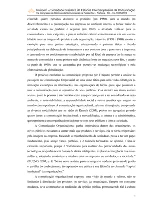 Intercom – Sociedade Brasileira de Estudos Interdisciplinares da Comunicação
XV Congresso de Ciências da Comunicação na Região Sul – Palhoça - SC – 8 a 10/05/2014
3
contendo quatro períodos distintos: o primeiro (em 1950), com o mundo em
desenvolvimento e a preocupação das empresas no ambiente interno, a ênfase maior da
atividade estava no produto; o segundo (em 1960), a atividade volta-se para os
consumidores - mais exigentes, e para o ambiente externo constituindo-se em um sistema
híbrido entre as imagens do produto e a da organização; o terceiro (1970 e 1980), mostra a
evolução para uma postura estratégica, ultrapassando o patamar tático – focado
principalmente na elaboração de instrumentos e nos contatos com o governo e a imprensa,
e centrando-se no posicionamento (estabelecido por Al Ries) da empresa ou da marca na
mente do consumidor e numa postura mais dinâmica frente ao mercado; e por fim, o quarto
(a partir de 1990), que se caracteriza por expressivas mudanças tecnológicas e pela
efervescência da globalização.
O processo evolutivo da comunicação proposto por Torquato permite a análise da
passagem da Comunicação Empresarial de uma visão tática para uma visão estratégica (a
utilização estratégica da informação), nas organizações de forma geral, que passaram a
usar a comunicação para se aproximar de seus públicos. Visa atender aos atuais valores
sociais, junto às pessoas e ao contexto social em que começaram a ser considerados o meio
ambiente, a sustentabilidade, a responsabilidade social e outras questões que surgem no
mundo contemporâneo. A comunicação organizacional, pela sua abrangência, compreende
as diversas modalidades que na visão de Kunsch (2003), podem ser agregadas gerando
quatro áreas: a comunicação institucional, a mercadológica, a interna e a administrativa,
que permitem a uma organização relacionar-se com seus públicos e com a sociedade.
A Comunicação Organizacional ganha importância dentro das organizações, os
novos públicos passaram a querer mais que produtos e serviços, ela se torna responsável
pela imagem da empresa, buscando o reconhecimento da sociedade, passa a ter um papel
fundamental, pois atinge vários públicos, e é também formadora de opinião. Torna-se
elemento importante, porque é “estruturada para usufruir das potencialidades das novas
tecnologias, respaldar-se em bancos de dados inteligentes, explorar a emergência das novas
mídias e, sobretudo, maximizar a interface entre as empresas, ou entidades, e a sociedade.”
(BUENO, 2003, p. 8) “Nesse novo cenário, passa a integrar o moderno processo de gestão
e partilha do conhecimento, incorporando sua prática e sua filosofia ao chamado “capital
intelectual” das organizações.”
A comunicação organizacional expressa uma visão de mundo e valores, não se
limitando à divulgação dos produtos ou serviços da organização. Sempre em constante
mudança, deve acompanhar as tendências da opinião pública, permanecendo fiel à cultura
 