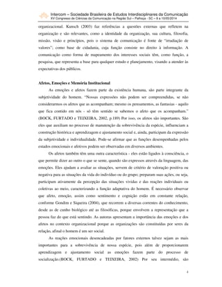 Intercom – Sociedade Brasileira de Estudos Interdisciplinares da Comunicação
XV Congresso de Ciências da Comunicação na Região Sul – Palhoça - SC – 8 a 10/05/2014
4
organizacional. Kunsch (2003) faz referências a questões externas que refletem na
organização e são relevantes, como a identidade da organização, sua cultura, filosofia,
missão, visão e princípios, pois o sistema de comunicação é fonte de “irradiação de
valores”; como base de cidadania, cuja função consiste no direito à informação. A
comunicação como forma de mapeamento dos interesses sociais têm, como função, a
pesquisa, que representa a base para qualquer estudo e planejamento, visando a atender às
expectativas dos públicos.
Afetos, Emoções e Memória Institucional
As emoções e afetos fazem parte da existência humana, são parte integrante da
subjetividade do homem. “Nossas expressões não podem ser compreendidas, se não
considerarmos os afetos que as acompanham; mesmo os pensamentos, as fantasias - aquilo
que fica contido em nós - só têm sentido se sabemos o afeto que os acompanham.”
(BOCK, FURTADO e TEIXEIRA, 2002, p.189) Por isso, os afetos são importantes. São
eles que auxiliam no processo de manutenção da sobrevivência da espécie, influenciam a
construção histórica e aprendizagem e ajustamento social e, ainda, participam da expressão
da subjetividade e individualidade. Pode-se afirmar que as funções desempenhadas pelos
estados emocionais e afetivos podem ser observadas em diversos ambientes.
Os afetos também têm uma outra característica - eles estão ligados à consciência, o
que permite dizer ao outro o que se sente, quando são expressos através da linguagem, das
emoções. Eles ajudam a avaliar as situações, servem de critério de valoração positiva ou
negativa para as situações da vida do indivíduo ou do grupo; preparam suas ações, ou seja,
participam ativamente da percepção das situações vividas e das reações individuais ou
coletivas ao meio, caracterizando a função adaptativa do homem. É necessário observar
que afeto, emoção, assim como sentimento e cognição estão em constante relação,
conforme Gondim e Siqueira (2004), que recorrem a diversas correntes do conhecimento,
desde as de cunho biológico até as filosóficas, porque envolvem a representação que a
pessoa faz do que está sentindo. As autoras apresentam a importância das emoções e dos
afetos no contexto organizacional porque as organizações são constituídas por seres da
relação, afinal o homem é um ser social.
As reações emocionais desencadeadas por fatores externos talvez sejam as mais
importantes para a sobrevivência de nossa espécie, pois além de proporcionarem
aprendizagem e ajustamento social as emoções fazem parte do processo de
socialização.(BOCK, FURTADO e TEIXEIRA, 2002) Por seu intermédio, são
 