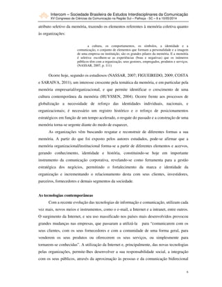 Intercom – Sociedade Brasileira de Estudos Interdisciplinares da Comunicação
XV Congresso de Ciências da Comunicação na Região Sul – Palhoça - SC – 8 a 10/05/2014
6
atributo seletivo da memória, trazendo os elementos referentes à memória coletiva quanto
às organizações:
a cultura, os comportamentos, os símbolos, a identidade e a
comunicação, o conjunto de elementos que formam a personalidade e a imagem
de uma empresa ou instituição, são os grandes pilares da memória. E a memória
é seletiva: escolhem-se as experiências (boas e negativas) que os inúmeros
públicos têm com a organização, seus gestores, empregados, produtos e serviços.
(NASSAR, 2007, p. 111)
Ocorre hoje, segundo os estudiosos (NASSAR, 2007; FIGUEIREDO, 2009; COSTA
e SARAIVA, 2011), um interesse crescente pela temática da memória, e em particular pela
memória empresarial/organizacional, e que permite identificar o crescimento de uma
cultura contemporânea da memória (HUYSSEN, 2004). Ocorre frente aos processos de
globalização a necessidade de reforço das identidades individuais, nacionais, e
organizacionais; é necessário um registro histórico e o reforço de posicionamentos
estratégicos em função de um tempo acelerado, o resgate do passado e a construção de uma
memória torna-se urgente diante do medo de esquecer,
As organizações vêm buscando resgatar e reconstruir de diferentes formas a sua
memória. A partir do que foi exposto pelos autores estudados, pode-se afirmar que a
memória organizacional/institucional forma-se a partir de diferentes elementos e acervos,
gerando conhecimento, identidade e história, constituindo-se hoje em importante
instrumento da comunicação corporativa, revelando-se como ferramenta para a gestão
estratégica dos negócios, permitindo o fortalecimento da marca e identidade da
organização e incrementando o relacionamento desta com seus clientes, investidores,
parceiros, fornecedores e demais segmentos da sociedade.
As tecnologias contemporâneas
Com a recente evolução das tecnologias de informação e comunicação, utilizam cada
vez mais, novos meios e instrumentos, como o e-mail, a Internet e a intranet, entre outros.
O surgimento da Internet, e seu uso massificado nos países mais desenvolvidos provocou
grandes mudanças nas empresas, que passaram a utilizá-la para “comunicarem com os
seus clientes, com os seus fornecedores e com a comunidade de uma forma geral, para
venderem os seus produtos ou oferecerem os seus serviços, ou simplesmente para
tornarem-se conhecidas”. A utilização da Internet e, principalmente, das novas tecnologias
pelas organizações, permite-lhes desenvolver a sua responsabilidade social, a integração
com os seus públicos, através da aproximação às pessoas e da comunicação bidirecional
 