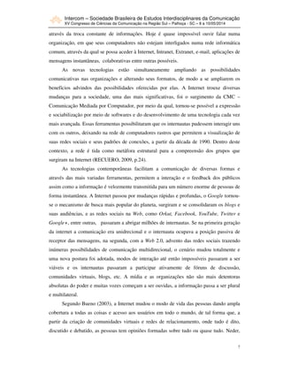 Intercom – Sociedade Brasileira de Estudos Interdisciplinares da Comunicação
XV Congresso de Ciências da Comunicação na Região Sul – Palhoça - SC – 8 a 10/05/2014
7
através da troca constante de informações. Hoje é quase impossível ouvir falar numa
organização, em que seus computadores não estejam interligados numa rede informática
comum, através da qual se possa aceder à Internet, Intranet, Extranet, e-mail, aplicações de
mensagens instantâneas, colaborativas entre outras possíveis.
As novas tecnologias estão simultaneamente ampliando as possibilidades
comunicativas nas organizações e alterando seus formatos, de modo a se ampliarem os
benefícios advindos das possibilidades oferecidas por elas. A Internet trouxe diversas
mudanças para a sociedade, uma das mais significativas, foi o surgimento da CMC –
Comunicação Mediada por Computador, por meio da qual, tornou-se possível a expressão
e sociabilização por meio de softwares e do desenvolvimento de uma tecnologia cada vez
mais avançada. Essas ferramentas possibilitaram que os internautas pudessem interagir uns
com os outros, deixando na rede de computadores rastros que permitem a visualização de
suas redes sociais e seus padrões de conexões, a partir da década de 1990. Dentro deste
contexto, a rede é tida como metáfora estrutural para a compreensão dos grupos que
surgiram na Internet (RECUERO, 2009, p.24).
As tecnologias contemporâneas facilitam a comunicação de diversas formas e
através das mais variadas ferramentas, permitem a interação e o feedback dos públicos
assim como a informação é velozmente transmitida para um número enorme de pessoas de
forma instantânea. A Internet passou por mudanças rápidas e profundas, o Google tornou-
se o mecanismo de busca mais popular do planeta, surgiram e se consolidaram os blogs e
suas audiências, e as redes sociais na Web, como Orkut, Facebook, YouTube, Twitter e
Google+, entre outras, passaram a abrigar milhões de internautas. Se na primeira geração
da internet a comunicação era unidrecional e o internauta ocupava a posição passiva de
receptor das mensagens, na segunda, com a Web 2.0, advento das redes sociais trazendo
inúmeras possibilidades de comunicação multidirecional, o cenário mudou totalmente e
uma nova postura foi adotada, modos de interação até então impossíveis passaram a ser
viáveis e os internautas passaram a participar ativamente de fóruns de discussão,
comunidades virtuais, blogs, etc. A mídia e as organizações não são mais detentoras
absolutas do poder e muitas vozes começam a ser ouvidas, a informação passa a ser plural
e multilateral.
Segundo Bueno (2003), a Internet mudou o modo de vida das pessoas dando ampla
cobertura a todas as coisas e acesso aos usuários em todo o mundo, de tal forma que, a
partir da criação de comunidades virtuais e redes de relacionamento, onde tudo é dito,
discutido e debatido, as pessoas tem opiniões formadas sobre tudo ou quase tudo. Neder,
 