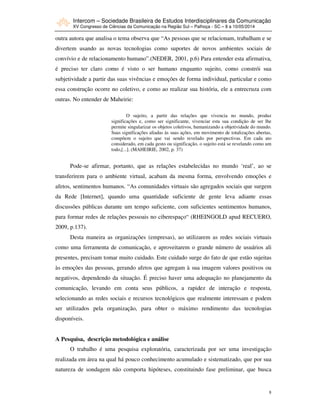 Intercom – Sociedade Brasileira de Estudos Interdisciplinares da Comunicação
XV Congresso de Ciências da Comunicação na Região Sul – Palhoça - SC – 8 a 10/05/2014
8
outra autora que analisa o tema observa que “As pessoas que se relacionam, trabalham e se
divertem usando as novas tecnologias como suportes de novos ambientes sociais de
convívio e de relacionamento humano”.(NEDER, 2001, p.6) Para entender esta afirmativa,
é preciso ter claro como é visto o ser humano enquanto sujeito, como constrói sua
subjetividade a partir das suas vivências e emoções de forma individual, particular e como
essa construção ocorre no coletivo, e como ao realizar sua história, ele a entrecruza com
outras. No entender de Maheirie:
O sujeito, a partir das relações que vivencia no mundo, produz
significações e, como ser significante, vivenciar esta sua condição de ser lhe
permite singularizar os objetos coletivos, humanizando a objetividade do mundo.
Suas significações aliadas às suas ações, em movimento de totalizações abertas,
compõem o sujeito que vai sendo revelado por perspectivas. Em cada ato
considerado, em cada gesto ou significação, o sujeito está se revelando como um
todo,[...]. (MAHEIRIE, 2002, p. 37)
Pode-se afirmar, portanto, que as relações estabelecidas no mundo ‘real’, ao se
transferirem para o ambiente virtual, acabam da mesma forma, envolvendo emoções e
afetos, sentimentos humanos. “As comunidades virtuais são agregados sociais que surgem
da Rede [Internet], quando uma quantidade suficiente de gente leva adiante essas
discussões públicas durante um tempo suficiente, com suficientes sentimentos humanos,
para formar redes de relações pessoais no ciberespaço“ (RHEINGOLD apud RECUERO,
2009, p.137).
Desta maneira as organizações (empresas), ao utilizarem as redes sociais virtuais
como uma ferramenta de comunicação, e aproveitarem o grande número de usuários ali
presentes, precisam tomar muito cuidado. Este cuidado surge do fato de que estão sujeitas
às emoções das pessoas, gerando afetos que agregam à sua imagem valores positivos ou
negativos, dependendo da situação. É preciso haver uma adequação no planejamento da
comunicação, levando em conta seus públicos, a rapidez de interação e resposta,
selecionando as redes sociais e recursos tecnológicos que realmente interessam e podem
ser utilizados pela organização, para obter o máximo rendimento das tecnologias
disponíveis.
A Pesquisa, descrição metodológica e análise
O trabalho é uma pesquisa exploratória, caracterizada por ser uma investigação
realizada em área na qual há pouco conhecimento acumulado e sistematizado, que por sua
natureza de sondagem não comporta hipóteses, constituindo fase preliminar, que busca
 