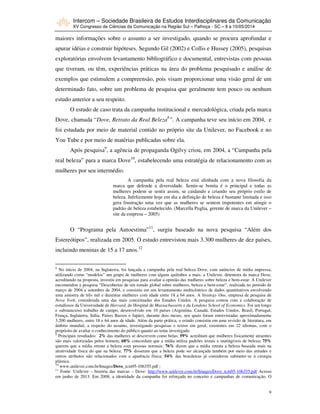 Intercom – Sociedade Brasileira de Estudos Interdisciplinares da Comunicação
XV Congresso de Ciências da Comunicação na Região Sul – Palhoça - SC – 8 a 10/05/2014
9
maiores informações sobre o assunto a ser investigado, quando se procura aprofundar e
apurar idéias e construir hipóteses. Segundo Gil (2002) e Collis e Hussey (2005), pesquisas
exploratórias envolvem levantamento bibliográfico e documental, entrevistas com pessoas
que tiveram, ou têm, experiências práticas na área do problema pesquisado e análise de
exemplos que estimulem a compreensão, pois visam proporcionar uma visão geral de um
determinado fato, sobre um problema de pesquisa que geralmente tem pouco ou nenhum
estudo anterior a seu respeito.
O estudo de caso trata da campanha institucional e mercadológica, criada pela marca
Dove, chamada “Dove, Retrato da Real Beleza8
”. A campanha teve seu início em 2004, e
foi estudada por meio de material contido no próprio site da Unilever, no Facebook e no
You Tube e por meio de matérias publicadas sobre ela.
Após pesquisa9
, a agência de propaganda Ogilvy criou, em 2004, a “Campanha pela
real beleza” para a marca Dove10
, estabelecendo uma estratégia de relacionamento com as
mulheres por seu intermédio.
A campanha pela real beleza está alinhada com a nova filosofia da
marca que defende a diversidade. Sentir-se bonita é o principal e todas as
mulheres podem se sentir assim, se cuidando e criando seu próprio estilo de
beleza. Infelizmente hoje em dia a definição de beleza é bastante limitada e isso
gera frustração uma vez que as mulheres se sentem impotentes em atingir o
padrão de beleza estabelecido. (Marcella Puglia, gerente de marca da Unilever –
site da empresa – 2005)
O “Programa pela Autoestima”11
, surgiu baseado na nova pesquisa “Além dos
Estereótipos”, realizada em 2005. O estudo entrevistou mais 3.300 mulheres de dez países,
incluindo meninas de 15 a 17 anos.12
8
No início de 2004, na Inglaterra, foi lançada a campanha pela real beleza Dove, com anúncios de mídia impressa,
utilizando como “modelos” um grupo de mulheres com alguns quilinhos a mais. a Unilever, detentora da marca Dove,
acreditando na proposta, investiu em pesquisas para avaliar a opinião das mulheres sobre beleza e bem-estar. A Unilever
encomendou a pesquisa “Descobertas de um estudo global sobre mulheres, beleza e bem-estar”, realizada no período de
março de 2004 a setembro de 2004, e consistiu em um levantamento multicêntrico de dados quantitativos envolvendo
uma amostra de três mil e duzentas mulheres com idade entre 18 a 64 anos. A Strategy One, empresa de pesquisa de
Nova York, considerada uma das mais conceituadas dos Estados Unidos. A pesquisa contou com a colaboração de
estudiosos da Universidade de Harvard, do Hospital de Massachussetts e da Londons School of Economics. Foi um longo
e substancioso trabalho de campo, desenvolvido em 10 países (Argentina, Canadá, Estados Unidos, Brasil, Portugal,
França, Inglaterra, Itália, Países Baixos e Japão), durante dois meses, nos quais foram entrevistadas aproximadamente
3.200 mulheres, entre 18 e 64 anos de idade. Além da parte prática, o estudo consistiu em uma revisão de literatura, em
âmbito mundial, a respeito do assunto, investigando pesquisas e textos em geral, existentes em 22 idiomas, com o
propósito de avaliar o conhecimento do público quanto ao tema investigado.
9
Principais resultados: 2% das mulheres se descrevem como belas; 59% acreditam que mulheres fisicamente atraentes
são mais valorizadas pelos homem; 68% concordam que a mídia utiliza padrões irreais e inatingíveis de beleza; 75%
querem que a mídia retrate a beleza com pessoas normais; 76% dizem que a mídia retrata a beleza baseada mais na
atratividade física do que na beleza; 77% disseram que a beleza pode ser alcançada também por meio das atitudes e
outros atributos não relacionados com a aparência física; 54% das brasileiras já considerou submeter-se à cirurgia
plástica.
10
www.unilever.com.br/Images/Dove_tcm95-106355.pdf ;
11
Fonte: Unilever – história das marcas – Dove: http://www.unilever.com.br/Images/Dove_tcm95-106355.pdf Acesso
em junho de 2013. Em 2008, a identidade da campanha foi reforçada no conceito e campanhas de comunicação. O
 