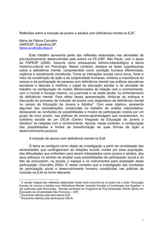 1
Reflexões sobre a inclusão de jovens e adultos com deficiência mental na EJA1
.
Maria de Fátima Carvalho
UNIFESP, Guarulhos,SP.
fatima.carvalho@unifesp.br
Este trabalho apresenta parte das reflexões elaboradas nas atividades de
pós-doutoramento desenvolvidas pela autora na FE-USP, São Paulo, com o apoio
da FAPESP (2006). Assume como pressuposto teórico-metodológico a teoria
histórico-cultural em Psicologia. Nesse contexto, destaca as teses vygotskyanas
sobre a deficiência mental, compreendida como condição humana diferenciada,
orgânica e socialmente constituída. Toma as interações sociais como locus, fonte e
meio de constituição da ação e da subjetividade humanas, enfatiza a importância do
acesso e da participação de pessoas com deficiência mental nas práticas educativas
escolares e laborais e reafirma o papel da educação escolar e da atividade de
trabalho na configuração de modos diferenciados de relação com o conhecimento,
com o mundo e consigo mesmo, na juventude e na idade adulta, no enfrentamento
da deficiência mental. Para efeito dessa apresentação, limita-se ao enfoque e
discussão do processo de inclusão de jovens com diagnóstico de deficiência mental
no campo da Educação de Jovens e Adultos2
. Com esse objetivo, apresenta
algumas das considerações construídas no trabalho de análise interpretativa,
destacando as condições de possibilidades e modos de participação vividos por um
grupo de nove jovens, nas práticas de ensino-aprendizagem que caracterizam, no
cotidiano escolar de um CIEJA (Centro Integrado de Educação de Jovens e
Adultos)3
as relações com o conhecimento. Aponta, nesse contexto, a configuração
das possibilidades e limites de transformação de suas formas de ação e
desenvolvimento psíquico.
A inclusão de alunos com deficiência mental na EJA.
O tema se configura como objeto de investigação a partir da constatação das
adversidades que contingenciam as relações sociais vividas por essa população,
das dificuldades que enfrentam para serem interpelados como jovens e adultos, dos
seus esforços no sentido de ampliar suas possibilidades de participação social e do
fato de procurarem, na escola, o espaço e os instrumentos para ampliação desta
participação. (Carvalho 2004). É nesse contexto que a investigação das condições
de participação social e desenvolvimento humano constituídas nas práticas de
inclusão na EJA se torna relevante.
1
A versão integral das reflexões elaboradas nesse texto encontra-se no prelo sob o título “Educação
Escolar de Jovens e Adultos com Deficiência Mental: Inclusão Escolar e Constituição dos Sujeitos” a
ser publicado pela Horizontes - Revista semestral do Programa de Pós-Graduação Stricto Sensu em
Educação da Universidade São Francisco - USF.
2
Doravante referida pela abreviatura EJA.
3
Doravante referido pela abreviatura CIEJA.
 