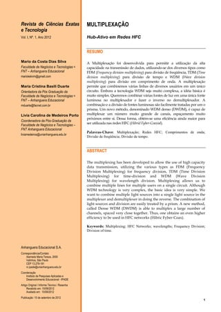 Revista de Ciências Exatas
e Tecnologia

MULTIPLEXAÇÃO

Vol. I, Nº. 1, Ano 2012

Hub-Ativo em Redes HFC
RESUMO

Mario da Costa Dias Silva
Faculdade de Negócios e Tecnologias =
FNT – Anhanguera Educacional
mariokelvim@gmail.com

Maria Cristina Basili Duarte
Orientadora da Pós Graduação da
Faculdade de Negócios e Tecnologias =
FNT – Anhanguera Educacional
mduarte@facnet.com.br

Lívia Carolina de Medeiros Porto
Coordenadora da Pós-Graduação da
Faculdade de Negócios e Tecnologias –
FNT Anhanguera Educacional
liviamedeiros@unianhanguera.edu.br

A Multiplexação foi desenvolvida para permitir a utilização da alta
capacidade na transmissão de dados, utilizando-se dos diversos tipos como
FDM (Frequency division multiplexing) para divisão de freqüência, TDM (Time
division multiplexing) para divisão de tempo e WDM (Wave division
multiplexing) para divisão em comprimento de onda. A multiplexação
permite que combinemos várias linhas de diversos usuários em um único
circuito. Embora a tecnologia WDM seja muito complexa, a idéia básica é
muito simples. Queremos combinar várias fontes de luz em uma única fonte
luminosa no multiplexador e fazer o inverso no demultiplexador. A
combinação e a divisão de fontes luminosas são facilmente tratadas por um o
prisma. Um novo método, denominado WDM denso (DWDM), é capaz de
multiplexar um número muito grande de canais, espaçamento muito
próximos entre si. Dessa forma, obtém-se uma eficiência ainda maior para
ser utilizada nas redes HFC (Hibrid Fyber-Coaxial).
Palavras-Chave: Multiplexação; Redes HFC; Comprimentos de onda;
Divisão de freqüência; Divisão de tempo.

ABSTRACT
The multiplexing has been developed to allow the use of high capacity
data transmission, utilizing the various types as FDM (Frequency
Division Multiplexing) for frequency division, TDM (Time Division
Multiplexing) for time-division and WDM (Wave Division
Multiplexing) for wavelength division. Multiplexing allows us to
combine multiple lines for multiple users on a single circuit. Although
WDM technology is very complex, the basic idea is very simple. We
want to combine multiple light sources into a single light source in the
multiplexer and demultiplexer in doing the reverse. The combination of
light sources and division are easily treated by a prism. A new method,
called Dense WDM (DWDM) is able to multiplex a large number of
channels, spaced very close together. Thus, one obtains an even higher
efficiency to be used in HFC networks (Hibric Fyber-Coax).
Keywords: Multiplexing; HFC Networks; wavelengths; Frequency Division;
Division of time.

Anhanguera Educacional S.A.
Correspondência/Contato
Alameda Maria Tereza, 2000
Valinhos, São Paulo
CEP 13.278-181
rc.ipade@unianhanguera.edu.br
Coordenação
Instituto de Pesquisas Aplicadas e
Desenvolvimento Educacional - IPADE
Artigo Original / Informe Técnico / Resenha
Recebido em: 10/09/2012
Avaliado em: 10/09/2012
Publicação: 10 de setembro de 2012

1

 