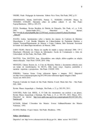 9
FREIRE, Paulo. Pedagogia da Autonomia. Editora Paz e Terra, São Paulo, 2002. p.33.
GROSSMANN, Martin; RAFFAINI, Patrícia T.; TEIXEIRA COELHO. Museu. In:
TEIXEIRA COELHO. Dicionário crítico de política cultural. 3. ed. São Paulo:
Fapesp/Iluminuras, 2004. p. 269-274.
JULIA, Dominique. Revista Brasileira de História da Educação, São Paulo, n.1, p. 9-44,
2001. Janeiro/Junho-2011. Disponível na internet:
http://moodle.fct.unl.pt/pluginfile.php/122509/mod_resource/content/0/Leituras/Dominique
_Julia.pdf
JULIÃO, Letícia. Apontamentos sobre a história dos museus. In: Cadernos de Diretrizes
Museológicas I. 2.ed. Brasília: Ministério da Cultura/Instituto do Patrimônio Histórico e
Artístico Nacional/Departamento de Museus e Centro Culturais, Belo Horizonte: Secretaria
do Estado da Cultura/Superintendência de Museus, 2006.
LARA FILHO, Durval de. Museu: de espelho do mundo a espaço relacional. 2006. 139 f.
Dissertação (Mestrado em Ciência da Informação). Escola de Comunicação e Artes da
Universidade de São Paulo, São Paulo, 2006
MATTOS, Yára; MATTOS, Ione. Abracaldabra: uma relação afetivo-cognitiva na relação
museu-educação. Ouro Preto: UFOP, 2010. 168p.
MENEZES, Ulpiano Bezerra de. A Crise da Memória, História e documentos reflexões para
um tempo de transformações. In: SILVA, Zélia Lopes (org.). Arquivos, patrimônio e
memória: trajetórias e perspectivas. São Paulo: UNESP, 1999.
PEREIRA, Vanessa Souza. Como referenciar figuras e imagens. 2012. Disponível
em: http://www.contornospesquisa.org/2012/08/como-referenciar-figuras-imagens-e.html.
Acesso em: 06/01/2016
Proposta Curricular do Estado de São Paulo: História /Coord. Maria Inês Fini. – São Paulo:
SEE, 2008.
Revista Museu Arqueologia e Etnologia, São Paulo, n. 21, p. 385-391, 2011.
SANCHES, Pedro Luís. RIEGL, A. O Culto dos monumentos: sua essência e sua gênese.
Revista Museu Arqueologia e Etnologia, São Paulo, n. 21, p. 385-391, 2011. Março, 2011.
Disponível na internet: http://www.nptbr.mae.usp.br/wp-content/uploads/2013/07/385-391-
Sanches.pdf
SCHAER, Roland. L’Invention des Musées. Evreux: Gallimard/Reunion des Musées
Nationaus, 1993.
SUANO, Marlene. O que é museu. São Paulo: Brasilense, 1986.
Sítios eletrônicos:
Disponível em: http://www.culturaecurriculo.fde.sp.gov.br, ultimo acesso: 06/12/2015.
 