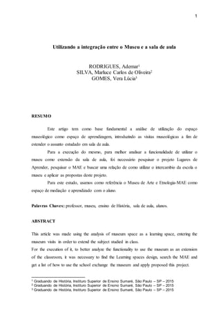 1
Utilizando a integração entre o Museu e a sala de aula
RODRIGUES, Ademar1
SILVA, Marluce Carlos de Oliveira2
GOMES, Vera Lúcia3
RESUMO
Este artigo tem como base fundamental a análise de utilização do espaço
museológico como espaço de aprendizagem, introduzindo as visitas museológicas a fim de
estender o assunto estudado em sala de aula.
Para a execução do mesmo, para melhor analisar a funcionalidade de utilizar o
museu como extensão da sala de aula, foi necessário pesquisar o projeto Lugares de
Aprender, pesquisar o MAE e buscar uma relação de como utilizar o intercambio da escola o
museu e aplicar as propostas deste projeto.
Para este estudo, usamos como referência o Museu de Arte e Etnologia-MAE como
espaço de mediação e aprendizado com o aluno.
Palavras Chaves: professor, museu, ensino de História, sala de aula, alunos.
ABSTRACT
This article was made using the analysis of museum space as a learning space, entering the
museum visits in order to extend the subject studied in class.
For the execution of it, to better analyze the functionality to use the museum as an extension
of the classroom, it was necessary to find the Learning spaces design, search the MAE and
get a list of how to use the school exchange the museum and apply proposed this project.
1 Graduando de História, Instituro Superior de Ensino Sumaré, São Paulo – SP – 2015
2 Graduando de História, Instituro Superior de Ensino Sumaré, São Paulo – SP – 2015
3 Graduando de História, Instituro Superior de Ensino Sumaré, São Paulo – SP – 2015
 