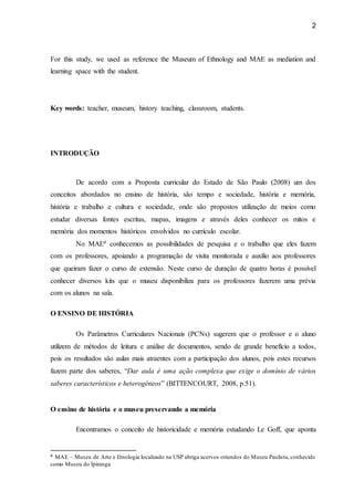 2
For this study, we used as reference the Museum of Ethnology and MAE as mediation and
learning space with the student.
Key words: teacher, museum, history teaching, classroom, students.
INTRODUÇÃO
De acordo com a Proposta curricular do Estado de São Paulo (2008) um dos
conceitos abordados no ensino de história, são tempo e sociedade, história e memória,
história e trabalho e cultura e sociedade, onde são propostos utilização de meios como
estudar diversas fontes escritas, mapas, imagens e através deles conhecer os mitos e
memória dos momentos históricos envolvidos no currículo escolar.
No MAE4 conhecemos as possibilidades de pesquisa e o trabalho que eles fazem
com os professores, apoiando a programação de visita monitorada e auxilio aos professores
que queiram fazer o curso de extensão. Neste curso de duração de quatro horas é possível
conhecer diversos kits que o museu disponibiliza para os professores fazerem uma prévia
com os alunos na sala.
O ENSINO DE HISTÓRIA
Os Parâmetros Curriculares Nacionais (PCNs) sugerem que o professor e o aluno
utilizem de métodos de leitura e análise de documentos, sendo de grande benefício a todos,
pois os resultados são aulas mais atraentes com a participação dos alunos, pois estes recursos
fazem parte dos saberes, “Dar aula é uma ação complexa que exige o domínio de vários
saberes característicos e heterogêneos” (BITTENCOURT, 2008, p.51).
O ensino de história e o museu preservando a memória
Encontramos o conceito de historicidade e memória estudando Le Goff, que aponta
4 MAE – Museu de Arte e Etnologia localizado na USP abriga acervos oriundos do Museu Paulista, conhecido
como Museu do Ipiranga
 