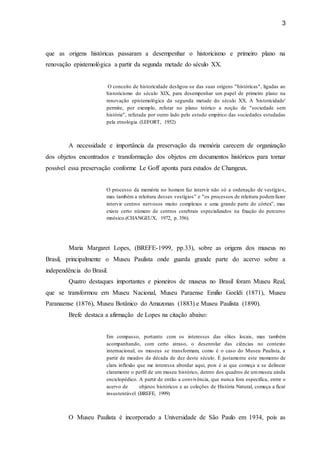 3
que as origens históricas passaram a desempenhar o historicismo e primeiro plano na
renovação epistemológica a partir da segunda metade do século XX.
O conceito de historicidade desligou-se das suas origens "históricas", ligadas ao
historicismo do século XIX, para desempenhar um papel de primeiro plano na
renovação epistemológica da segunda metade do século XX. A 'historicidade'
permite, por exemplo, refutar no plano teórico a noção de "sociedade sem
história", refutada por outro lado pelo estudo empírico das sociedades estudadas
pela etnologia. (LEFORT, 1952)
A necessidade e importância da preservação da memória carecem de organização
dos objetos encontrados e transformação dos objetos em documentos históricos para tornar
possível essa preservação conforme Le Goff aponta para estudos de Changeux.
O processo da memória no homem faz intervir não só a ordenação de vestígios,
mas também a releitura desses vestígios” e "os processos de releitura podemfazer
intervir centros nervosos muito complexos e uma grande parte do córtex”, mas
existe certo número de centros cerebrais especializados na fixação do percurso
mnésico.(CHANGEUX, 1972, p. 356).
Maria Margaret Lopes, (BREFE-1999, pp.33), sobre as origens dos museus no
Brasil, principalmente o Museu Paulista onde guarda grande parte do acervo sobre a
independência do Brasil.
Quatro destaques importantes e pioneiros de museus no Brasil foram Museu Real,
que se transformou em Museu Nacional, Museu Paraense Emilio Goeldi (1871), Museu
Paranaense (1876), Museu Botânico do Amazonas (1883) e Museu Paulista (1890).
Brefe destaca a afirmação de Lopes na citação abaixo:
Em compasso, portanto com os interesses das elites locais, mas também
acompanhando, com certo atraso, o desenrolar das ciências no contexto
internacional, os museus se transformam, como é o caso do Museu Paulista, a
partir de meados da década de dez deste século. È justamente este momento de
clara inflexão que me interessa abordar aqui, pois é ai que começa a se delinear
claramente o perfil de um museu histórico, dentro dos quadros de ummuseu ainda
enciclopédico. A partir de então a convivência, que nunca fora especifica, entre o
acervo de objetos históricos e as coleções de História Natural, começa a ficar
insustentável. (BREFE, 1999)
O Museu Paulista é incorporado a Universidade de São Paulo em 1934, pois as
 