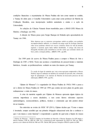4
condições financeiras e orçamentarias do Museu Paulista não tem como manter-se sozinho,
e Taunay foi eleito para o Conselho Universitário e para atuar como professor de História da
Civilização Brasileira, essa incorporação também aumentaria o ensino e a ação da
Universidade.
As coleções de Ciências Naturais foram transferidas para o (MAE-USP) Museu de
História e Etnologia em 1942.
A direção do Museu passa para Sergio Buarque de Holanda após aposentadoria de
Taunay em 1946.
Mais depressa que se supusera conseguimos reabrir ao publico, em condições
incomparavelmente melhores, os cômodos da antiga seção de Zoologia. Quatorze
salas novas pudemos oferecer aos nossos visitantes cheios de vida de antanho
regional e nacional, agora muito melhor distribuídas. A antiga sala única de
Etnografia brasileira pode desdobrar-se em três outras que contamos dentro em
breve, abrir a visitação pública... (BREFE-1999, pp.269).
Em 1989 parte do acervo do Museu Paulista passa a compor o Museu de Arte e
Etnologia da USP, o MAE. Neste ano acontece a transferência do pessoal técnico e materiais
históricos, levando ao profissionalismo sonhado no ramo dos museus por Taunay.
É a noção de lugar de memória que vem a tona aqui para compreender o Museu
Paulista, lugar de exaltação da memória, de veneração do passado, mas, sobretudo,
lugar de apropriação e de exercício de História em incessante processo de (re)
elaboração. (BREFE-1999, pp.281).
Ulpiano de Meneses5 é o organizador do Museu Paulista de 1963à 1968 e passa a
ser o diretor do Museu Paulista de 1989 até 1994 que conduz um novo plano de gestão para
redimensionar a visão do museu.
A crise da memória segundo por Ulpiano de Meneses apresenta alguns tópicos de
extrema importância a serem elucidados, e tem como fatores relevantes aspectos
epistemológicos, socioeconômicos, políticos, técnicos e existenciais que não podem deixar
de ser tratados.
Em entrevista na revista do SESC SP (2011), Ulpiano declara que: “Como o museu
é inventado, sempre acreditei que sua primeira obrigação educacional seria dar a conhecer o
que é um museu e como funciona” e respondendo a questão de qual seria a função do museu
5 Ulpiano de Menezes – Professor Emérito da Faculdade de Filosofia e Ciências Humanas da USP dirigiu o
Museu Paulista /USP de 1989 até 1994. Foi o responsável pela organização do MAE de 1963 até 1968 e
passou a ser o diretor do MAE de 1968 até 1978. Desde 2005 passou a integrar o IPHAN a partir de 2005.
 