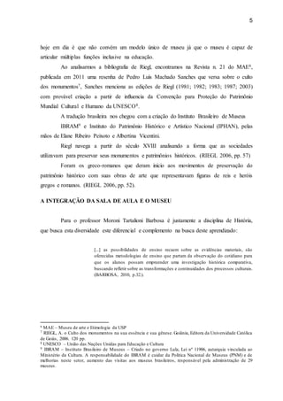 5
hoje em dia é que não convém um modelo único de museu já que o museu é capaz de
articular múltiplas funções inclusive na educação.
Ao analisarmos a bibliografia de Riegl, encontramos na Revista n. 21 do MAE6,
publicada em 2011 uma resenha de Pedro Luís Machado Sanches que versa sobre o culto
dos monumentos7, Sanches menciona as edições de Riegl (1981; 1982; 1983; 1987; 2003)
com provável criação a partir de influencia da Convenção para Proteção do Patrimônio
Mundial Cultural e Humano da UNESCO8.
A tradução brasileira nos chegou com a criação do Instituto Brasileiro de Museus
IBRAM9 e Instituto do Patrimônio Histórico e Artístico Nacional (IPHAN), pelas
mãos de Elane Ribeiro Peixoto e Albertina Vicentini.
Riegl navega a partir do século XVIII analisando a forma que as sociedades
utilizavam para preservar seus monumentos e patrimônios históricos. (RIEGL 2006, pp. 57)
Foram os greco-romanos que deram inicio aos movimentos de preservação do
patrimônio histórico com suas obras de arte que representavam figuras de reis e heróis
gregos e romanos. (RIEGL 2006, pp. 52).
A INTEGRAÇÃO DA SALA DE AULA E O MUSEU
Para o professor Moroni Tartalioni Barbosa é justamente a disciplina de História,
que busca esta diversidade este diferencial e complemento na busca deste aprendizado:
[...] as possibilidades de ensino recaem sobre as evidências materiais, são
oferecidas metodologias de ensino que partam da observação do cotidiano para
que os alunos possam empreender uma investigação histórica comparativa,
buscando refletir sobre as transformações e continuidades dos processos culturais.
(BARBOSA, 2010, p.32.).
6 MAE – Museu de arte e Etimologia da USP
7 RIEGL, A. o Culto dos monumentos na sua essência e sua gênese. Goiânia, Editora da Universidade Católica
de Goiás, 2006. 120 pp.
8 UNESCO – União das Nações Unidas para Educação e Cultura
9 IBRAM – Instituto Brasileiro de Museus – Criado no governo Lula, Lei nº 11906, autarquia vinculada ao
Ministério da Cultura. A responsabilidade do IBRAM é cuidar da Politica Nacional de Museus (PNM) e de
melhorias neste setor, aumento das visitas aos museus brasileiros, responsável pela administração de 29
museus.
 