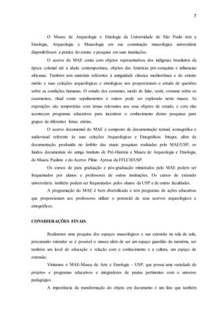 7
O Museu de Arqueologia e Etnologia da Universidade de São Paulo tem a
Etnologia, Arqueologia e Museologia em sua constituição museológica universitária
disponibilizam a pratica do ensino e pesquisa em suas instalações.
O acervo do MAE conta com objetos representativos dos indígenas brasileiros da
época colonial até a idade contemporânea, objetos das Américas pré-conquista e influencias
africanas. Também tem materiais referentes à antiguidade clássica mediterrânea e do oriente
médio e suas coleções arqueológicas e etnológicas nos proporcionam o estudo de questões
sobre as condições humanas. O estudo dos costumes, modo de falar, vestir, costume sobre os
casamentos, ritual como sepultamentos e outros pode ser explorado neste museu. As
exposições são temporárias com temas relevantes aos seus objetos de estudo, e com elas
acontecem programas educativos para incentivar o conhecimento destas pesquisas para
grupos de diferentes faixas etárias.
O acervo documental do MAE é composto de documentação textual, iconográfica e
audiovisual referente às suas coleções Arqueológicas e Etnográficas. Integra, além da
documentação produzida no âmbito das atuais pesquisas realizadas pelo MAE/USP, os
fundos documentais do antigo Instituto de Pré-História e Museu de Arqueologia e Etnologia,
do Museu Paulista e do Acervo Plínio Ayrosa da FFLCH/USP.
Os cursos de para graduação e pós-graduação ministrados pelo MAE podem ser
frequentados por alunos e professores de outras instituições. Os cursos de extensão
universitária também podem ser frequentados pelos alunos da USP e de outras faculdades.
A programação do MAE é bem diversificada e tem programas de ações educativas
que proporcionam aos professores utilizar o potencial de seus acervos arqueológicos e
etnográficos.
CONSIDERAÇÕES FINAIS
Realizamos uma pesquisa dos espaços museológicos e sua extensão na sala de aula,
procurando entender se é possível o museu além de ser um espaço guardião da memória, ser
também um local de educação e relação com o conhecimento e a cultura, um espaço de
extensão.
Visitamos o MAE-Museu de Arte e Etnologia – USP, que possui uma variedade de
projetos e programas educativos e integradores de pautas pertinentes com o universo
pedagógico.
A importância da transformação do objeto em documento é um fato que também
 