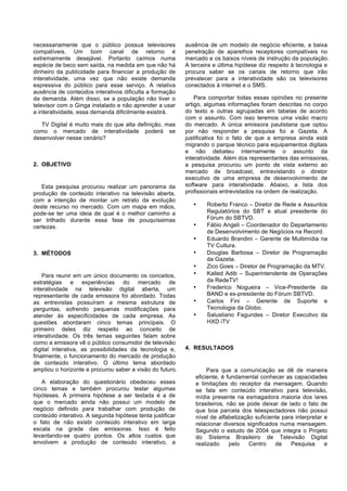 necessariamente que o público possua televisores
compatíveis. Um bom canal de retorno é
extremamente desejável. Portanto caímos numa
espécie de beco sem saída, na medida em que não há
dinheiro da publicidade para financiar a produção de
interatividade, uma vez que não existe demanda
expressiva do público para esse serviço. A relativa
ausência de conteúdos interativos dificulta a formação
da demanda. Além disso, se a população não tiver o
televisor com o Ginga instalado e não aprender a usar
a interatividade, essa demanda dificilmente existirá.
TV Digital é muito mais do que alta definição, mas
como o mercado de interatividade poderá se
desenvolver nesse cenário?

2. OBJETIVO

Esta pesquisa procurou realizar um panorama da
produção de conteúdo interativo na televisão aberta,
com a intenção de montar um retrato da evolução
deste recurso no mercado. Com um mapa em mãos,
pode-se ter uma ideia de qual é o melhor caminho a
ser trilhado durante essa fase de pouquíssimas
certezas.

ausência de um modelo de negócio eficiente, a baixa
penetração de aparelhos receptores compatíveis no
mercado e os baixos níveis de instrução da população.
A terceira e última hipótese diz respeito à tecnologia e
procura saber se os canais de retorno que irão
prevalecer para a interatividade são os televisores
conectados à internet e o SMS.
Para comportar todas essas opiniões no presente
artigo, algumas informações foram descritas no corpo
do texto e outras agrupadas em tabelas de acordo
com o assunto. Com isso teremos uma visão macro
do mercado. A única emissora paulistana que optou
por não responder a pesquisa foi a Gazeta. A
justificativa foi o fato de que a empresa ainda está
migrando o parque técnico para equipamentos digitais
e não debateu internamente o assunto da
interatividade. Além dos representantes das emissoras,
a pesquisa procurou um ponto de vista externo ao
mercado de broadcast, entrevistando o diretor
executivo de uma empresa de desenvolvimento de
software para interatividade. Abaixo, a lista dos
profissionais entrevistados na ordem de realização.
•

•
•

3. MÉTODOS

Para reunir em um único documento os conceitos,
estratégias e experiências do mercado de
interatividade na televisão digital aberta, um
representante de cada emissora foi abordado. Todas
as entrevistas possuíram a mesma estrutura de
perguntas, sofrendo pequenas modificações para
atender às especificidades de cada empresa. As
questões abordaram cinco temas principais. O
primeiro deles diz respeito ao conceito de
interatividade. Os três temas seguintes falam sobre
como a emissora vê o público consumidor de televisão
digital interativa, as possibilidades da tecnologia e,
finalmente, o funcionamento do mercado de produção
de conteúdo interativo. O último tema abordado
ampliou o horizonte e procurou saber a visão do futuro.
A elaboração do questionário obedeceu esses
cinco temas e também procurou testar algumas
hipóteses. A primeira hipótese a ser testada é a de
que o mercado ainda não possui um modelo de
negócio definido para trabalhar com produção de
conteúdo interativo. A segunda hipótese tenta justificar
o fato de não existir conteúdo interativo em larga
escala na grade das emissoras. Isso é feito
levantando-se quatro pontos. Os altos custos que
envolvem a produção de conteúdo interativo, a

•
•
•
•
•
•

Roberto Franco – Diretor de Rede e Assuntos
Regulatórios do SBT e atual presidente do
Fórum do SBTVD.
Fábio Angeli – Coordenador do Departamento
de Desenvolvimento de Negócios na Record.
Eduardo Brandini – Gerente de Multimídia na
TV Cultura.
Douglas Barbosa – Diretor de Programação
da Gazeta.
Zico Goes – Diretor de Programação da MTV.
Kalled Adib – Superintendente de Operações
da RedeTV!
Frederico Nogueira – Vice-Presidente da
BAND e ex-presidente do Fórum SBTVD.
Carlos Fini – Gerente de Suporte e
Tecnologia da Globo.
Salustiano Fagundes – Diretor Executivo da
HXD iTV

4. RESULTADOS

Para que a comunicação se dê de maneira
eficiente, é fundamental conhecer as capacidades
e limitações do receptor da mensagem. Quando
se fala em conteúdo interativo para televisão,
mídia presente na esmagadora maioria dos lares
brasileiros, não se pode deixar de lado o fato de
que boa parcela dos telespectadores não possui
nível de alfabetização suficiente para interpretar e
relacionar diversos significados numa mensagem.
Segundo o estudo de 2004 que integra o Projeto
do Sistema Brasileiro de Televisão Digital
realizado
pelo
Centro
de
Pesquisa
e

 