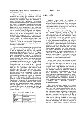 interatividade apenas como um valor agregado ao
conteúdo audiovisual.
O desenvolvimento dos aplicativos interativos
está mais relacionado com a área de TI do que
com a de comunicação. Por conta disso, a grande
maioria das emissoras optou por terceirizar o
desenvolvimento das aplicações, controlando
apenas a criação e o conteúdo. Somente a Record
e a RedeTV! implantaram departamentos internos
para desenvolvimento. Nesse aspecto, a Record
alega que o novo departamento será capaz de
criar aplicativos para os programas da casa, além
de dar suporte para anunciantes que desejam
usar recursos interativos. A emissora chama
atenção para a falta de interesse por parte das
produções dos programas sobre os recursos que
o Ginga oferece para aprimorar o relacionamento
com o público. Os profissionais de criação das
produções precisam estar capacitados a pensar
conteúdos para a interatividade relacionados
diretamente ao programa, o que resultaria em
aplicativos inovadores.
A digitalização do sistema de transmissão de
televisão trouxe muitas novidades. Ainda vivemos
a fase de transição, que tem uma data prevista
para acabar. De acordo com decreto da TV Digital,
o prazo de transição termina em 2016. Será que
esse prazo poderá ser cumprido? SBT, Record e
MTV disseram que acreditam na revisão desse
prazo. Record e SBT acham que talvez não seja
necessário estender o prazo nas principais
capitais e chamam a atenção para as dificuldades
que
existem
em
atualizar
100%
das
retransmissoras. Já a BAND e a TV Cultura
acreditam que o prazo será cumprido. Globo e
RedeTV! não arriscaram uma previsão pois
acreditam que há muitas variáveis que podem
interferir nesse processo. Até 2016 teremos dois
eventos esportivos de grande porte no país, que
tradicionalmente são picos de vendas de
televisores. Acredita-se que a Copa do Mundo de
2014 e as Olimpíadas de 2016 irão ajudar a
atualizar a base de televisores compatíveis com a
TV digital e o Ginga. Até lá, como será que estará
o consumo de TV digital como um todo? Nessa
questão não houve consenso. Cada recurso da
televisão digital possui seus próprios defensores
no mercado brasileiro de broadcast. A Tabela 4
traz as apostas das emissoras para o futuro da TV
digital no Brasil.
Tabela 4. Consumo de TV digital em 2016
TV Cultura
SBT
Globo
Record
BAND
MTV

HD	
  +	
  VOD	
  
Interatividade	
  
HD	
  
Multiprogramação	
  
Interatividade	
  
VOD	
  +	
  portabilidade	
  

RedeTV!

HD	
  

5. DISCUSSÃO

Estamos numa fase de transição. A
digitalização da TV veio acompanhada de uma
série de novas possibilidades, o que também traz
muitas mudanças. Para viabilizar produtos
interativos no mercado de broadcast será preciso
muito investimento e criatividade.
Essa nova possibilidade da TV digital exige
uma equipe adicional, ligada à área de
desenvolvimento de software, trabalhando em
conjunto com a produção dos programas. O tema
está em fase tão embrionária que cada emissora
trata do assunto em um departamento diferente.
Já vimos que são vários os fatores que dificultam
a produção e o consumo da interatividade. Como
uma emissora conseguirá vender publicidade em
aplicativos interativos, se não existem números
representativos nesse mercado? Se não existe
dinheiro para produção, não existe conteúdo e
isso impede a formação do hábito de consumo.
Sem a demanda do público, não há dinheiro da
publicidade para produção. Esse círculo vicioso só
pode ser quebrado com investimento direto das
emissoras e muita criatividade para bolar
estratégias eficazes para a interatividade.
Apesar disso tudo, a interatividade não deve
ser vista como um investimento sem retorno, mas
sim como uma aplicação com retorno de longo
prazo. Esse recurso pode ser uma ferramenta de
inclusão digital para centenas de milhares de
famílias por todo o Brasil. Muitas pessoas ainda
não possuem o hábito de acessar a internet ou
usar o computador. A digitalização da mídia de
maior
penetração
no
país
pode
levar
desenvolvimento aos lares brasileiros. E esse é
um ótimo valor a ser agregado em uma marca.
Nos mercados em que a internet já faz parte da
rotina das pessoas, como seduzir o telespectador
a interagir com a televisão, deixando o
computador de lado?
Sob esse aspecto, alguns entrevistados
ponderaram que a internet agrega muito mais
valor, com uma experiência muito mais rica, para
o usuário que deseja interagir com o conteúdo.
Isso é verdade quando pensamos em aplicativos
que trazem mais informações sobre o programa,
colocando menus típicos de internet na tela da
televisão. Nesse caso o controle remoto perde de
longe para a interação através do computador,
tablet ou celular. É preciso criar conteúdo
interativo relacionado ao negócio principal da
televisão: o audiovisual. Programas interativos

 