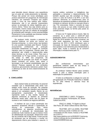 para televisão devem oferecer uma experiência
que só pode ser vivida plenamente na televisão.
Porque não pensar em novas estratégias para
product placement em programas de dramaturgia
interativa, por exemplo? Produtos que podem
mudar o rumo de uma história para melhor.
Atualmente, não é um absurdo orçamentário
pensar na produção de várias trajetórias para o
mesmo drama. Talvez isso seja atrativo para os
anunciantes, mesmo nesse momento de transição,
na medida em que alia um método de divulgação
já conhecido pelo mercado, à uma nova tecnologia.
Pioneirismo é uma qualidade que diversas marcas
procuram aliar a seus produtos.
De qualquer modo, durante a pesquisa foi
possível observar um ponto em comum em
diversas emissoras – e, como vimos, isso também
foi uma questão levantada pela Record. Existem
pouquíssimos
profissionais
de
produção
envolvidos diretamente na criação de conteúdo
interativo para os programas. Grande parte dos
aplicativos são criados e desenvolvidos pelas
áreas técnicas ou de novas mídias. Para que a
interatividade na TV faça sentido, é preciso que
ela esteja no DNA dos programas. Os
profissionais de produção que atuam na criação
devem conhecer um pouco mais sobre a
tecnologia e as inúmeras possibilidades que ela
oferece. Pessoas capazes de criar conteúdos
interativos genuinamente televisivos podem fazer
a diferença ao lado de bons desenvolvedores de
software.

6. CONCLUSÕES

Após realizar todas as entrevistas, foi possível
constatar que a interatividade está ainda num
estágio muito inicial de evolução. No presente
momento, criar conteúdo interativo para televisão
aberta é um verdadeiro desafio. Dentro de um
planejamento orçamentário a interatividade
representa custo e não receita. Apesar de
algumas emissoras já fazerem as primeiras
tentativas nesse setor, ainda não há cases de
sucesso e nem modelos de negócios definidos.
A hipótese de que a baixa penetração dos
aparelhos receptores dificulta a implantação do
recurso
foi
comprovada.
Para
vários
radiodifusores, os aspectos econômicos que
envolvem a produção de interatividade são
problemas muito maiores do que os baixos níveis
de alfabetização da população. Desenvolver esse
tipo de conteúdo não é algo barato. Foram poucas
as emissoras que se arriscaram a montar um
departamento interno para trabalhar o assunto. A

maioria prefere centralizar a inteligência das
aplicações e terceirizar o desenvolvimento. Há
também aqueles que não acreditam no Ginga,
como é o caso da Cultura e da MTV, e por isso
preferem direcionar os investimentos para os
aplicativos de aparelhos portáteis e distribuição de
conteúdo on demand, de olho no mercado móvel e
nas TVs conectadas. Sobre o conceito de duas
telas, são poucos os que estão investindo para
evitar possíveis brigas na família pela posse do
controle remoto.
O futuro da TV digital ainda é incerto. Não há
consenso se o prazo para o switch-off será
postergado. Sobre o consumo dos recursos da TV
digital em 2016 também não houve consenso. Há
uma certa esperança de que os eventos
esportivos de 2014 e 2016 contribuam para a
renovação da base de televisores compatíveis.
Isso ajudaria a criar demanda para interatividade e,
quem sabe, mudar a maneira de se consumir
informação e entretenimento pela TV.

AGRADECIMENTOS

Aos
profissionais
entrevistados
que
gentilmente cederam parte de seu tempo e
conhecimento para a pesquisa.
Ao professor Valdecir Becker pelos contatos
iniciais e pela a valiosa orientação para a
elaboração do questionário.
A todos os professores e colegas do curso de
pós-graduação em Produção Executiva e Gestão
de TV pela intensa e valorosa troca de
experiências.

REFERÊNCIAS

CROCOMO, F. (2007). TV Digital e
Produção Interativa. Florianópolis, SC, Brasil:
Editora da UFSC.
CRUZ, R. (2008). TV Digital no Brasil.
São Paulo, SP, Brasil: Editora Senac São Paulo.
TELETIME. (2011 em 20/06). TELETIME
News - Samsung vende 2 milhões de TVs
conectadas em três meses. Acesso a TELETIME
em 21/07/11:
http://www.teletime.com.br/20/06/2011/samsungvende-2-milhoes-de-tvs-conectadas-em-tresmeses/tt/228699/news.asp

 