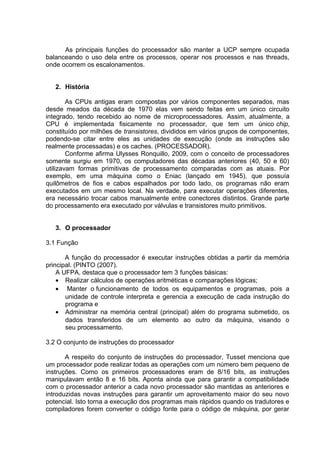 As principais funções do processador são manter a UCP sempre ocupada
balanceando o uso dela entre os processos, operar nos processos e nas threads,
onde ocorrem os escalonamentos.


   2. História

        As CPUs antigas eram compostas por vários componentes separados, mas
desde meados da década de 1970 elas vem sendo feitas em um único circuito
integrado, tendo recebido ao nome de microprocessadores. Assim, atualmente, a
CPU é implementada fisicamente no processador, que tem um único chip,
constituído por milhões de transistores, divididos em vários grupos de componentes,
podendo-se citar entre eles as unidades de execução (onde as instruções são
realmente processadas) e os caches. (PROCESSADOR).
        Conforme afirma Ulysses Ronquillo, 2009, com o conceito de processadores
somente surgiu em 1970, os computadores das décadas anteriores (40, 50 e 60)
utilizavam formas primitivas de processamento comparadas com as atuais. Por
exemplo, em uma máquina como o Eniac (lançado em 1945), que possuía
quilômetros de fios e cabos espalhados por todo lado, os programas não eram
executados em um mesmo local. Na verdade, para executar operações diferentes,
era necessário trocar cabos manualmente entre conectores distintos. Grande parte
do processamento era executado por válvulas e transistores muito primitivos.


   3. O processador

3.1 Função

       A função do processador é executar instruções obtidas a partir da memória
principal. (PINTO (2007).
    A UFPA, destaca que o processador tem 3 funções básicas:
    • Realizar cálculos de operações aritméticas e comparações lógicas;
    • Manter o funcionamento de todos os equipamentos e programas, pois a
       unidade de controle interpreta e gerencia a execução de cada instrução do
       programa e
    • Administrar na memória central (principal) além do programa submetido, os
       dados transferidos de um elemento ao outro da máquina, visando o
       seu processamento.

3.2 O conjunto de instruções do processador

       A respeito do conjunto de instruções do processador, Tusset menciona que
um processador pode realizar todas as operações com um número bem pequeno de
instruções. Como os primeiros processadores eram de 8/16 bits, as instruções
manipulavam então 8 e 16 bits. Aponta ainda que para garantir a compatibilidade
com o processador anterior a cada novo processador são mantidas as anteriores e
introduzidas novas instruções para garantir um aproveitamento maior do seu novo
potencial. Isto torna a execução dos programas mais rápidos quando os tradutores e
compiladores forem converter o código fonte para o código de máquina, por gerar
 