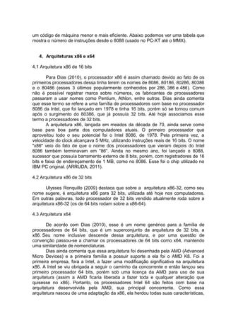 um código de máquina menor e mais eficiente. Abaixo podemos ver uma tabela que
mostra o número de instruções desde o 8088 (usado no PC-XT até o MMX).


   4. Arquiteturas x86 e x64

4.1 Arquitetura x86 de 16 bits

        Para Dias (2010), o processador x86 é assim chamado devido ao fato de os
primeiros processadores dessa linha terem os nomes de 8086, 80186, 80286, 80386
e o 80486 (esses 3 últimos popularmente conhecidos por 286, 386 e 486). Como
não é possível registrar marca sobre números, os fabricantes de processadores
passaram a usar nomes como Pentium, Athlon, entre outros. Dias ainda comenta
que esse termo se refere a uma família de processadores com base no processador
8086 da Intel, que foi lançado em 1978 e tinha 16 bits, porém só se tornou comum
após o surgimento do 80386, que já possuía 32 bits. Até hoje associamos esse
termo a processadores de 32 bits.
        A arquitetura x86, lançada em meados da década de 70, ainda serve como
base para boa parte dos computadores atuais. O primeiro processador que
aproveitou todo o seu potencial foi o Intel 8086, de 1978. Pela primeira vez, a
velocidade do clock alcançava 5 MHz, utilizando instruções reais de 16 bits. O nome
"x86" veio do fato de que o nome dos processadores que vieram depois do Intel
8086 também terminavam em "86". Ainda no mesmo ano, foi lançado o 8088,
sucessor que possuía barramento externo de 8 bits, porém, com registradores de 16
bits e faixa de endereçamento de 1 MB, como no 8086. Esse foi o chip utilizado no
IBM PC original. (ARRUDA, 2011).

4.2 Arquitetura x86 de 32 bits

       Ulysses Ronquillo (2009) destaca que sobre a arquitetura x86-32, como seu
nome sugere, é arquitetura x86 para 32 bits, utilizada até hoje nos computadores.
Em outras palavras, todo processador de 32 bits vendido atualmente roda sobre a
arquitetura x86-32 (os de 64 bits rodam sobre a x86-64).

4.3 Arquitetura x64

       De acordo com Dias (2010), esse é um nome genérico para a família de
processadores de 64 bits, que é um superconjunto da arquitetura de 32 bits, a
x86. Seu nome inclusive descende dessa arquitetura, e por uma questão de
convenção passou-se a chamar os processadores de 64 bits como x64, mantendo
uma similaridade de nomenclaturas.
       Dias ainda comenta que essa arquitetura foi desenhada pela AMD (Advanced
Micro Devices) e a primeira família a possuir suporte a ela foi o AMD K8. Foi a
primeira empresa, fora a Intel, a fazer uma modificação significativa na arquitetura
x86. A Intel se viu obrigada a seguir o caminho da concorrente e então lançou seu
primeiro processador 64 bits, porém sob uma licença da AMD para uso de sua
arquitetura (assim a AMD ficaria liberada a fazer toda e qualquer alteração que
quisesse no x86). Portanto, os processadores Intel 64 são feitos com base na
arquitetura desenvolvida pela AMD, sua principal concorrente. Como essa
arquitetura nasceu de uma adaptação da x86, ela herdou todas suas características,
 