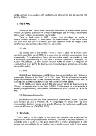 sendo assim os processadores x64 são totalmente compatíveis com os sistemas x86
de 32 e 16 bits.


   5. Intel X AMD


        A Intel e a AMD são os mais conhecidos fabricantes de processadores ambos
tiveram uma grande evolução em termos de fabricação dos mesmos, e atualmente
são os mais vendidos e procurados no mercado.
        Tanto a Intel como a AMD, contam com tecnologia de ponta e
desenvolvimento exclusivo no desempenho de processadores. Porém não é muito
fácil dizer qual dos dois é o melhor, pois isso depender muito da relação custo
benefício que os produtos poderão fornecer ao usuário.

      5.1 Intel

       De acordo com o site Update Freud, o Core i7-980X de 3.33GHz (com
overclock automático para 3.6GHz) é o carro-chefe da Intel em processadores para
o consumidor. Com seis núcleos físicos, ele é o melhor modelo para desktops, mas
a tecnologia hyperthreading faz com que o sistema operacional "enxergue" 12
núcleos virtualizados. Os seis núcleos dividem 12MB de cache L3 integrada. O
resultado final é um ganho de desempenho mensurável para aplicativos otimizados
para multithreading.

      5.2 AMD

        Update Freud destaca que, a AMD com o seu novo modelo de seis núcleos: o
processador Phenom II X6 1090T, de 3.2GHz, essa CPU de 45 nanômetros pode
atingir velocidades de até 3.6GHz, resultado do Turbo Core, o equivalente da AMD a
tecnologia de overlocking automático da Intel (chamada Turbo Boost).
        O X6 1090T, com cache L3 de 6 MB, oferece um ganho de desempenho de
20% em comparação com o Intel Core i7-980X. O chip carece de uma resposta à
tecnologia hyperthreading, componente fundamental da linha principal de CPUs da
Intel.

      5.3 Relação custo-benefício

   O processador da Intel tem mais performance, desempenho, porém consome
mais energia do que o Phenom x4. A comparação do preço entre os dois
processadores também revelou uma grande diferença, de modo que o AMD pode
custar até 43% menos. (CASTRO, 2010).


   6. Conclusão

    Com o avanço da tecnologia na arquitetura de computadores, é possível ter
disponível no mercado processadores modernos, potentes e de preço acessível. A
rivalidade entre a AMD e a Intel para desenvolver o melhor processador é vista
sempre que uma delas lança um modelo novo, e desta forma a outra é claro busca
 