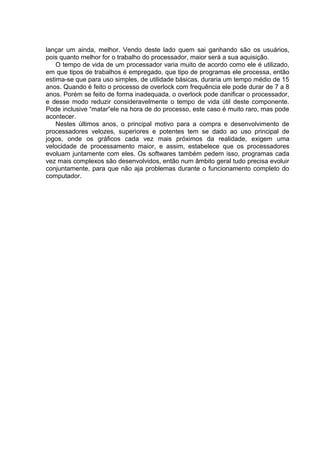 lançar um ainda, melhor. Vendo deste lado quem sai ganhando são os usuários,
pois quanto melhor for o trabalho do processador, maior será a sua aquisição.
    O tempo de vida de um processador varia muito de acordo como ele é utilizado,
em que tipos de trabalhos é empregado, que tipo de programas ele processa, então
estima-se que para uso simples, de utilidade básicas, duraria um tempo médio de 15
anos. Quando é feito o processo de overlock com frequência ele pode durar de 7 a 8
anos. Porém se feito de forma inadequada, o overlock pode danificar o processador,
e desse modo reduzir consideravelmente o tempo de vida útil deste componente.
Pode inclusive “matar”ele na hora de do processo, este caso é muito raro, mas pode
acontecer.
    Nestes últimos anos, o principal motivo para a compra e desenvolvimento de
processadores velozes, superiores e potentes tem se dado ao uso principal de
jogos, onde os gráficos cada vez mais próximos da realidade, exigem uma
velocidade de processamento maior, e assim, estabelece que os processadores
evoluam juntamente com eles. Os softwares também pedem isso, programas cada
vez mais complexos são desenvolvidos, então num âmbito geral tudo precisa evoluir
conjuntamente, para que não aja problemas durante o funcionamento completo do
computador.
 