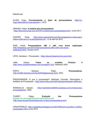Referências


ALVES, Hugo. Funcionamento e tipos                de    processadores.     (http://irc-
hugo.webnode.pt/o-que-aprendi-/ ). 2010.


ARRUDA, Felipe. A história dos processadores
(http://www.tecmundo.com.br/2157-a-historia-dos-processadores.htm). Junho 2011.


CASTRO,        Paulo.    (http://www.castroinfonet.com/tecnologia/amd-x-intel-qual-e-
melhor-intel-core-i7-vs-amd-phenom-x4). 12 de abril de 2010.


DIAS, André. Processadores x86 e x64, uma breve                          explicação.
(http://blogideias.com/2010/10/processadores-x86-e-x64-uma-breve-
explicacao.html). Outubro 2010.


UFPA. Hardware – Processador. (http://ufpa.br/dicas/mic/mic-proc.htm).


LIMA,        Cássio.      Todos         os        modelos        Pentium             4
(http://www.clubedohardware.com.br/artigos/1122). Setembro 2007.


PINTO,                 Rossano              Pablo.                  Processadores.
(http://dc385.4shared.com/doc/8VRo40gf/preview.html). 2007.


PROCESSADOR. O que é processador? Definição, Conceito, Informações e
Detalhes de Processador . (http://www.trofia.com/informatica/processador-definicao).


RONQUILLO, Ulysses.          (http://worldinternet2009.wordpress.com/a-historia-dos-
processadores/). 2009.


TUSSET,             Felipe.          Evolução         dos           Processadores
(equipe.nce.ufrj.br/gabriel/arqcomp2/Histórico.pdf)
(http://www.docpdf.info/articles/evolu+o+dos+processadores.html)


UPDATEFREUD (http://updatefreud.blogspot.com/2010/06/como-escolher-o-melhor-
processador.html) Junho 2010
 