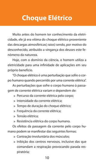 10
Choque Elétrico
Muito antes do homem ter conhecimento da eletri-
cidade, ele já era vítima do choque elétrico proveniente
das descargas atmosféricas( raios) sendo, por motivo do
desconhecido, atribuído a vingança dos deuses este fe-
nômeno da natureza.
Hoje, com o domínio da ciência, o homem utiliza a
eletricidade para uma infinidade de aplicações em seu
próprio benefício.
“O choque elétrico é uma perturbação que sofre o cor-
po humano quando percorrido por uma corrente elétrica”.
As perturbações que sofre o corpo humano à passa-
gem de corrente elétrica variam e dependem de:
	 Percurso da corrente elétrica pelo corpo;
	 Intensidade da corrente elétrica;
	 Tempo de duração do choque elétrico;
	 Frequência da corrente elétrica;
	 Tensão elétrica;
	 Resistência elétrica do corpo humano.
Os efeitos da passagem da corrente pelo corpo hu-
mano podem se manifestar das seguintes formas:
	 Contração involuntária dos músculos;
	 Inibição dos centros nervosos, inclusive das que
comandam a respiração provocando parada res-
piratória;
 