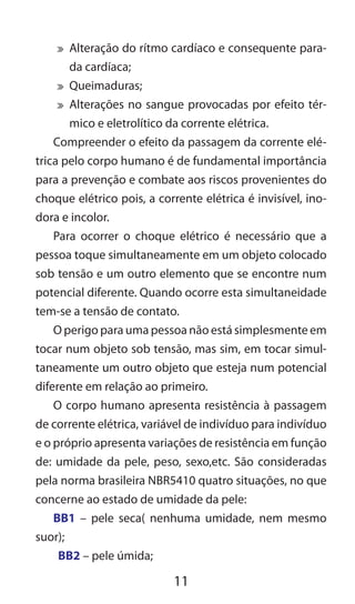 11
	 Alteração do rítmo cardíaco e consequente para-
da cardíaca;
	 Queimaduras;
	 Alterações no sangue provocadas por efeito tér-
mico e eletrolítico da corrente elétrica.
Compreender o efeito da passagem da corrente elé-
trica pelo corpo humano é de fundamental importância
para a prevenção e combate aos riscos provenientes do
choque elétrico pois, a corrente elétrica é invisível, ino-
dora e incolor.
Para ocorrer o choque elétrico é necessário que a
pessoa toque simultaneamente em um objeto colocado
sob tensão e um outro elemento que se encontre num
potencial diferente. Quando ocorre esta simultaneidade
tem-se a tensão de contato.
O perigo para uma pessoa não está simplesmente em
tocar num objeto sob tensão, mas sim, em tocar simul-
taneamente um outro objeto que esteja num potencial
diferente em relação ao primeiro.
O corpo humano apresenta resistência à passagem
de corrente elétrica, variável de indivíduo para indivíduo
e o próprio apresenta variações de resistência em função
de: umidade da pele, peso, sexo,etc. São consideradas
pela norma brasileira NBR5410 quatro situações, no que
concerne ao estado de umidade da pele:
BB1 – pele seca( nenhuma umidade, nem mesmo
suor);
BB2 – pele úmida;
 