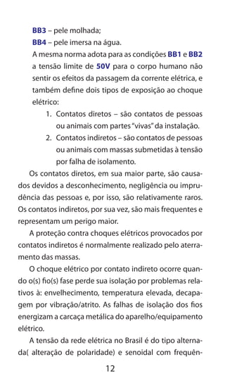 12
BB3 – pele molhada;
BB4 – pele imersa na água.
A mesma norma adota para as condições BB1 e BB2
a tensão limite de 50V para o corpo humano não
sentir os efeitos da passagem da corrente elétrica, e
também define dois tipos de exposição ao choque
elétrico:
1.	 Contatos diretos – são contatos de pessoas
ou animais com partes“vivas”da instalação.
2.	 Contatos indiretos – são contatos de pessoas
ou animais com massas submetidas à tensão
por falha de isolamento.
Os contatos diretos, em sua maior parte, são causa-
dos devidos a desconhecimento, negligência ou impru-
dência das pessoas e, por isso, são relativamente raros.
Os contatos indiretos, por sua vez, são mais frequentes e
representam um perigo maior.
A proteção contra choques elétricos provocados por
contatos indiretos é normalmente realizado pelo aterra-
mento das massas.
O choque elétrico por contato indireto ocorre quan-
do o(s) fio(s) fase perde sua isolação por problemas rela-
tivos à: envelhecimento, temperatura elevada, decapa-
gem por vibração/atrito. As falhas de isolação dos fios
energizam a carcaça metálica do aparelho/equipamento
elétrico.
A tensão da rede elétrica no Brasil é do tipo alterna-
da( alteração de polaridade) e senoidal com frequên-
 