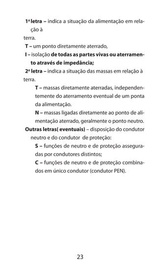 23
1a
	letra – indica a situação da alimentação em rela-
ção à
terra.
T – um ponto diretamente aterrado,
I – isolação de todas as partes vivas ou aterramen-
to através de impedância;
2a
letra – indica a situação das massas em relação à
terra.
T – massas diretamente aterradas, independen-
temente do aterramento eventual de um ponta
da alimentação.
N – massas ligadas diretamente ao ponto de ali-
mentação aterrado, geralmente o ponto neutro.
Outras letras( eventuais) – disposição do condutor
neutro e do condutor de proteção:
S – funções de neutro e de proteção assegura-
das por condutores distintos;
C – funções de neutro e de proteção combina-
dos em único condutor (condutor PEN).
 